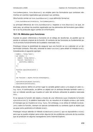 Introducción a AJAX                                        Capítulo 10. Frameworks y librerías


funcionManejadora. Form.Observer() se emplea para los formularios que contienen ele-
mentos sin eventos registrados que procesen sus cambios.

Otra función similar es Form.EventObserver() cuya definición formal es:
   Form.EventObserver(formulario, funcionManejadora);

La principal diferencia de Form.EventObserver() respecto a Form.Observer() es que, en
este caso, se utilizan los eventos registrados por los elementos del formulario para detec-
tar si se ha producido algún cambio en el formulario.

10.1.10. Métodos para funciones
Cuando se pasan referencias a funciones en el código de JavaScript, es posible que se
pierda el contexto original de la función. El contexto de las funciones es fundamental pa-
ra el correcto funcionamiento de la palabra reservada this.

Prototype incluye la posibilidad de asegurar que una función se va a ejecutar en un de-
terminado contexto. Para ello, extiende la clase Function() para añadir el método bind().
Considerando el siguiente ejemplo:
   nombre = 'Estoy fuera';
   var objeto = {
      nombre: 'Estoy dentro',
      funcion: function() {
        alert(this.nombre);
      }
   };

   function ejecutaFuncion(f) {
     f();
   }

   var funcion2 = objeto.funcion.bind(objeto);

   ejecutaFuncion(objeto.funcion);
   ejecutaFuncion(funcion2);

El código anterior define en primer lugar la variable global nombre y le asigna el valor Es-
toy fuera. A continuación, se define un objeto con un atributo llamado también nombre y
con un método sencillo que muestra el valor del atributo utilizando la palabra reservada
this.

Si se ejecuta la función del objeto a través de una referencia suya (mediante la función
ejecutaFuncion()), la palabra reservada this se resuelve en el objeto window y por tanto
el mensaje que se muestra es Estoy fuera. Sin embargo, si se utiliza el método bind(ob-
jeto) sobre la función, siempre se ejecuta considerando su contexto igual al objeto que
se pasa como parámetro al método bind().

Prototype incluye además el método bindAsEventListener() que es equivalente a bind()
pero que se puede emplear para evitar algunos de los problemas comunes de los eventos
que se producen en algunos navegadores como Internet Explorer.



www.librosweb.es                                                                         172
 