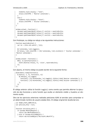 Introducción a AJAX                                          Capítulo 10. Frameworks y librerías

         elemento.style.display = "none";
         enlace.innerHTML = 'Mostrar contenidos';
       }
       else {
         elemento.style.display = "block";
         enlace.innerHTML = 'Ocultar contenidos';
       }
   }

   window.onload = function() {
     document.getElementById('enlace_1').onclick = muestraOculta;
     document.getElementById('enlace_2').onclick = muestraOculta;
     document.getElementById('enlace_3').onclick = muestraOculta;
   }

Con Prototype, su código se redujo a las siguientes instrucciones:
   function muestraOculta() {
     var id = (this.id).split('_')[1];

     $('contenidos_'+id).toggle();
     $('enlace_'+id).innerHTML = (!$('contenidos_'+id).visible()) ? 'Ocultar contenidos' :
   'Mostrar contenidos';
   }

   window.onload = function() {
     $R(1, 3).each(function(n) {
       Event.observe('enlace_'+n, 'click', muestraOculta);
     });
   }

Con jQuery, el mismo código se puede escribir de la siguiente forma:
   $(document).ready(function(){
     $.each([1, 2, 3], function(i, n){
        $('#enlace_'+n).toggle(
           function() { $('#contenidos_'+n).toggle(); $(this).html('Mostrar contenidos'); },
           function() { $('#contenidos_'+n).toggle(); $(this).html('Ocultar contenidos'); }
        );
     })
   });

El código anterior utiliza la función toggle() como evento que permite alternar la ejecu-
ción de dos funciones y como función que oculta un elemento visible y muestra un ele-
mento oculto.

Otro de los ejercicios anteriores realizaba peticiones AJAX al servidor para comprobar si
un determinado nombre de usuario estaba libre. El código original de JavaScript era:
   var READY_STATE_COMPLETE=4;
   var peticion_http = null;

   function inicializa_xhr() {
     if (window.XMLHttpRequest) {
       return new XMLHttpRequest();
     } else if (window.ActiveXObject) {
       return new ActiveXObject("Microsoft.XMLHTTP");


www.librosweb.es                                                                           186
 