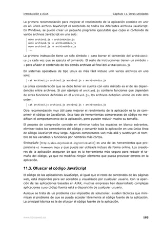 Introducción a AJAX                                              Capítulo 11. Otras utilidades


La primera recomendación para mejorar el rendimiento de la aplicación consiste en unir
en un único archivo JavaScript el contenido de todos los diferentes archivos JavaScript.
En Windows, se puede crear un pequeño programa ejecutable que copia el contenido de
varios archivos JavaScript en uno solo:
   more archivo1.js > archivoUnico.js
   more archivo2.js >> archivoUnico.js
   more archivo3.js >> archivoUnico.js
   ...

La primera instrucción tiene un solo símbolo > para borrar el contenido del archivoUni-
co.js cada vez que se ejecuta el comando. El resto de instrucciones tienen un símbolo >
> para añadir el contenido de los demás archivos al final del archivoUnico.js

En sistemas operativos de tipo Linux es más fácil incluso unir varios archivos en uno
solo:
   cat archivo1.js archivo2.js archivo3.js > archivoUnico.js

La única consideración que se debe tener en cuenta con este método es el de las depen-
dencias entre archivos. Si por ejemplo el archivo1.js contiene funciones que dependen
de otras funciones definidas en el archivo3.js, los archivos deberían unirse en este otro
orden:
   cat archivo3.js archivo1.js archivo2.js > archivoUnico.js

Otra recomendación muy útil para mejorar el rendimiento de la aplicación es la de com-
primir el código de JavaScript. Este tipo de herramientas compresoras de código no mo-
difican el comportamiento de la aplicación, pero pueden reducir mucho su tamaño.

El proceso de compresión consiste en eliminar todos los espacios en blanco sobrantes,
eliminar todos los comentarios del código y convertir toda la aplicación en una única línea
de código JavaScript muy larga. Algunos compresores van más allá y sustituyen el nom-
bre de las variables y funciones por nombres más cortos.

ShrinkSafe [http://alex.dojotoolkit.org/shrinksafe/] es una de las herramientas que pro-
porciona el framework Dojo y que puede ser utilizada incluso de forma online. Los creado-
res de la aplicación aseguran de que es la herramienta más segura para reducir el ta-
maño del código, ya que no modifica ningún elemento que pueda provocar errores en la
aplicación.


11.3. Ofuscar el código JavaScript
El código de las aplicaciones JavaScript, al igual que el resto de contenidos de las páginas
web, está disponible para ser accedido y visualizado por cualquier usuario. Con la apari-
ción de las aplicaciones basadas en AJAX, muchas empresas han desarrollado complejas
aplicaciones cuyo código fuente está a disposición de cualquier usuario.

Aunque se trata de un problema casi imposible de solucionar, existen técnicas que mini-
mizan el problema de que se pueda acceder libremente al código fuente de la aplicación.
La principal técnica es la de ofuscar el código fuente de la aplicación.




www.librosweb.es                                                                         193
 