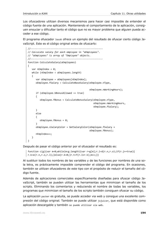 Introducción a AJAX                                               Capítulo 11. Otras utilidades


Los ofuscadores utilizan diversos mecanismos para hacer casi imposible de entender el
código fuente de una aplicación. Manteniendo el comportamiento de la aplicación, consig-
uen ensuciar y dificultar tanto el código que no es mayor problema que alguien pueda ac-
ceder a ese código.

El programa ofuscador Jasob ofrece un ejemplo del resultado de ofuscar cierto código Ja-
vaScript. Este es el código original antes de ofuscarlo:
   //------------------------------------------------------
   // Calculate salary for each employee in "aEmployees".
   // "aEmployees" is array of "Employee" objects.
   //------------------------------------------------------
   function CalculateSalary(aEmployees)
   {
      var nEmpIndex = 0;
      while (nEmpIndex < aEmployees.length)
      {
         var oEmployee = aEmployees[nEmpIndex];
         oEmployee.fSalary = CalculateBaseSalary(oEmployee.nType,

                                                   oEmployee.nWorkingHours);
           if (oEmployee.bBonusAllowed == true)
           {
              oEmployee.fBonus = CalculateBonusSalary(oEmployee.nType,
                                                      oEmployee.nWorkingHours,
                                                      oEmployee.fSalary);
           }
           else
           {
              oEmployee.fBonus = 0;
           }
           oEmployee.sSalaryColor = GetSalaryColor(oEmployee.fSalary +
                                                   oEmployee.fBonus);
           nEmpIndex++;
       }
   }

Después de pasar el código anterior por el ofuscador el resultado es:
   function c(g){var m=0;while(m<g.length){var r=g[m];r.l=d(r.n,r.o);if(r.j==true){
   r.k=e(r.n,r.o,r.l);}else{r.k=0;}r.t=f(r.l+r.k);m++;}}

Al sustituir todos los nombres de las variables y de las funciones por nombres de una so-
la letra, es prácticamente imposible comprender el código del programa. En ocasiones,
también se utilizan ofuscadores de este tipo con el propósito de reducir el tamaño del có-
digo fuente.

Además de aplicaciones comerciales específicamente diseñadas para ofuscar código Ja-
vaScript, también se pueden utilizar las herramientas que minimizan el tamaño de los
scripts. Eliminando los comentarios y reduciendo el nombre de todas las variables, los
programas que minimizan el tamaño de los scripts también consiguen ofuscar su código.

La aplicación packer es gratuita, se puede acceder via web y consigue una excelente com-
presión del código original. También se puede utilizar jsjuicer, que está disponible como
aplicación descargable y también se puede utilizar vía web.

www.librosweb.es                                                                          194
 