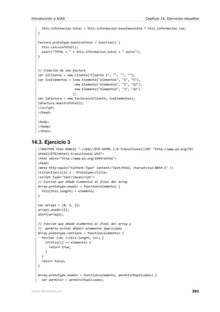 Introducción a AJAX                                            Capítulo 14. Ejercicios resueltos

       this.informacion.total = this.informacion.baseImponible * this.informacion.iva;
   }

   Factura.prototype.muestraTotal = function() {
     this.calculaTotal();
     alert("TOTAL = " + this.informacion.total + " euros");
   }



   // Creación de una factura
   var elCliente = new Cliente("Cliente 1", "", "", "");
   var losElementos = [new Elemento("elemento1", "1", "5"),
                       new Elemento("elemento2", "2", "12"),
                       new Elemento("elemento3", "3", "42")
                      ];
   var laFactura = new Factura(elCliente, losElementos);
   laFactura.muestraTotal();
   </script>
   </head>

   <body>
   </body>
   </html>


14.3. Ejercicio 3
   <!DOCTYPE html PUBLIC "-//W3C//DTD XHTML 1.0 Transitional//EN" "http://www.w3.org/TR/
   xhtml1/DTD/xhtml1-transitional.dtd">
   <html xmlns="http://www.w3.org/1999/xhtml">
   <head>
   <meta http-equiv="Content-Type" content="text/html; charset=iso-8859-1" />
   <title>Ejercicio 3 - Prototype</title>
   <script type="text/javascript">
   // Funcion que añade elementos al final del array
   Array.prototype.anadir = function(elemento) {
     this[this.length] = elemento;
   }

   var array1 = [0, 1, 2];
   array1.anadir(2);
   alert(array1);

   // Funcion que añade elementos al final del array y
   // permite evitar añadir elementos duplicados
   Array.prototype.contiene = function(elemento) {
     for(var i=0; i<this.length; i++) {
       if(this[i] == elemento) {
         return true;
       }
     }
     return false;
   }

   Array.prototype.anadir = function(elemento, permitirDuplicados) {
     var permitir = permitirDuplicados;


www.librosweb.es                                                                           201
 