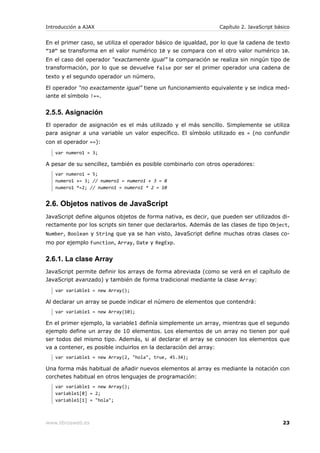 Introducción a AJAX                                             Capítulo 2. JavaScript básico


En el primer caso, se utiliza el operador básico de igualdad, por lo que la cadena de texto
“10” se transforma en el valor numérico 10 y se compara con el otro valor numérico 10.
En el caso del operador “exactamente igual” la comparación se realiza sin ningún tipo de
transformación, por lo que se devuelve false por ser el primer operador una cadena de
texto y el segundo operador un número.

El operador “no exactamente igual” tiene un funcionamiento equivalente y se indica med-
iante el símbolo !==.


2.5.5. Asignación
El operador de asignación es el más utilizado y el más sencillo. Simplemente se utiliza
para asignar a una variable un valor específico. El símbolo utilizado es = (no confundir
con el operador ==):
   var numero1 = 3;

A pesar de su sencillez, también es posible combinarlo con otros operadores:
   var numero1 = 5;
   numero1 += 3; // numero1 = numero1 + 3 = 8
   numero1 *=2; // numero1 = numero1 * 2 = 10


2.6. Objetos nativos de JavaScript
JavaScript define algunos objetos de forma nativa, es decir, que pueden ser utilizados di-
rectamente por los scripts sin tener que declararlos. Además de las clases de tipo Object,
Number, Boolean y String que ya se han visto, JavaScript define muchas otras clases co-
mo por ejemplo Function, Array, Date y RegExp.


2.6.1. La clase Array
JavaScript permite definir los arrays de forma abreviada (como se verá en el capítulo de
JavaScript avanzado) y también de forma tradicional mediante la clase Array:
   var variable1 = new Array();

Al declarar un array se puede indicar el número de elementos que contendrá:
   var variable1 = new Array(10);

En el primer ejemplo, la variable1 definía simplemente un array, mientras que el segundo
ejemplo define un array de 10 elementos. Los elementos de un array no tienen por qué
ser todos del mismo tipo. Además, si al declarar el array se conocen los elementos que
va a contener, es posible incluirlos en la declaración del array:
   var variable1 = new Array(2, "hola", true, 45.34);

Una forma más habitual de añadir nuevos elementos al array es mediante la notación con
corchetes habitual en otros lenguajes de programación:
   var variable1 = new Array();
   variable1[0] = 2;
   variable1[1] = "hola";



www.librosweb.es                                                                          23
 