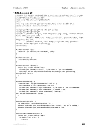 Introducción a AJAX                                          Capítulo 14. Ejercicios resueltos


14.20. Ejercicio 20
   <!DOCTYPE html PUBLIC "-//W3C//DTD XHTML 1.0 Transitional//EN" "http://www.w3.org/TR/
   xhtml1/DTD/xhtml1-transitional.dtd">
   <html xmlns="http://www.w3.org/1999/xhtml">
   <head>
   <meta http-equiv="Content-Type" content="text/html; charset=iso-8859-1" />
   <title>Ejercicio 20 - Monitorizar</title>

   <script type="text/javascript" src="util.js"></script>
   <script type="text/javascript">
   var nodos = [{"nombre": "Google", "url": "http://www.google.com"}, {"nombre": "Yahoo",
   "url": "http://www.yahoo.com"},
                {"nombre": "MSN", "url": "http://www.msn.com"}, {"nombre": "eBay", "url":
   "http://www.ebay.com"},
                {"nombre": "YouTube", "url": "http://www.youtube.com"}, {"nombre":
   "Flickr", "url": "http://www.flickr.com"}];
   var intervalo;

   function monitoriza() {
     intervalo = setInterval(monitorizaNodos, 1000);
   }

   function detiene() {
     clearInterval(intervalo);
   }

   function monitorizaNodos() {
     for(var i=0; i<nodos.length; i++) {
       document.getElementById("nodo"+i).style.border = "3px solid #000000";
       var ping = new net.CargadorContenidosCompleto(nodos[i].url, procesaPing,
   noDisponible, "HEAD");
     }
   }

   function procesaPing() {
     if(new Date(this.req.getResponseHeader("Date"))) {
       var numeroNodo = calculaNumeroNodo(this.url);
       document.getElementById("nodo"+numeroNodo).style.border = "3px solid #00FF00";
       document.getElementById("nodo"+numeroNodo).className = "on";
       document.getElementById("datos"+numeroNodo).innerHTML =
   this.req.getResponseHeader("Server");
     }
   }

   function noDisponible() {
     var numeroNodo = calculaNumeroNodo(this.url);
     document.getElementById("nodo"+numeroNodo).style.border = "3px solid #FF0000";
     document.getElementById("nodo"+numeroNodo).className = "off";
   }

   function calculaNumeroNodo(url) {
     for(var i=0; i<nodos.length; i++) {
       if(nodos[i].url == url) {
         return i;


www.librosweb.es                                                                         233
 