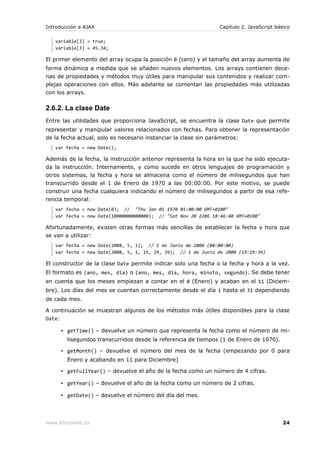 Introducción a AJAX                                              Capítulo 2. JavaScript básico

   variable[2] = true;
   variable[3] = 45.34;

El primer elemento del array ocupa la posición 0 (cero) y el tamaño del array aumenta de
forma dinámica a medida que se añaden nuevos elementos. Los arrays contienen dece-
nas de propiedades y métodos muy útiles para manipular sus contenidos y realizar com-
plejas operaciones con ellos. Más adelante se comentan las propiedades más utilizadas
con los arrays.

2.6.2. La clase Date
Entre las utilidades que proporciona JavaScript, se encuentra la clase Date que permite
representar y manipular valores relacionados con fechas. Para obtener la representación
de la fecha actual, solo es necesario instanciar la clase sin parámetros:
   var fecha = new Date();

Además de la fecha, la instrucción anterior representa la hora en la que ha sido ejecuta-
da la instrucción. Internamente, y como sucede en otros lenguajes de programación y
otros sistemas, la fecha y hora se almacena como el número de milisegundos que han
transcurrido desde el 1 de Enero de 1970 a las 00:00:00. Por este motivo, se puede
construir una fecha cualquiera indicando el número de milisegundos a partir de esa refe-
rencia temporal:
   var fecha = new Date(0); // "Thu Jan 01 1970 01:00:00 GMT+0100"
   var fecha = new Date(10000000000000); // "Sat Nov 20 2286 18:46:40 GMT+0100"

Afortunadamente, existen otras formas más sencillas de establecer la fecha y hora que
se van a utilizar:
   var fecha = new Date(2008, 5, 1); // 1 de Junio de 2008 (00:00:00)
   var fecha = new Date(2008, 5, 1, 19, 29, 39); // 1 de Junio de 2008 (19:29:39)

El constructor de la clase Date permite indicar solo una fecha o la fecha y hora a la vez.
El formato es (ano, mes, dia) o (ano, mes, dia, hora, minuto, segundo). Se debe tener
en cuenta que los meses empiezan a contar en el 0 (Enero) y acaban en el 11 (Diciem-
bre). Los días del mes se cuentan correctamente desde el día 1 hasta el 31 dependiendo
de cada mes.

A continuación se muestran algunos de los métodos más útiles disponibles para la clase
Date:

        ▪ getTime() – devuelve un número que representa la fecha como el número de mi-
          lisegundos transcurridos desde la referencia de tiempos (1 de Enero de 1970).

        ▪ getMonth() – devuelve el número del mes de la fecha (empezando por 0 para
          Enero y acabando en 11 para Diciembre)

        ▪ getFullYear() – devuelve el año de la fecha como un número de 4 cifras.

        ▪ getYear() – devuelve el año de la fecha como un número de 2 cifras.

        ▪ getDate() – devuelve el número del día del mes.




www.librosweb.es                                                                           24
 