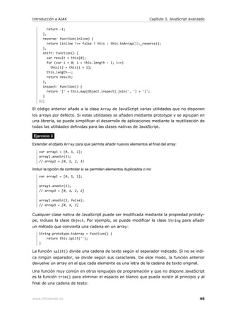Introducción a AJAX                                                   Capítulo 3. JavaScript avanzado

        return -1;
      },
      reverse: function(inline) {
         return (inline !== false ? this : this.toArray())._reverse();
      },
      shift: function() {
         var result = this[0];
         for (var i = 0; i < this.length - 1; i++)
           this[i] = this[i + 1];
         this.length--;
         return result;
      },
      inspect: function() {
         return '[' + this.map(Object.inspect).join(', ') + ']';
      }
    });

El código anterior añade a la clase Array de JavaScript varias utilidades que no disponen
los arrays por defecto. Si estas utilidades se añaden mediante prototype y se agrupan en
una librería, se puede simplificar el desarrollo de aplicaciones mediante la reutilización de
todas las utilidades definidas para las clases nativas de JavaScript.

Ejercicio 3

Extender el objeto Array para que permita añadir nuevos elementos al final del array:
    var array1 = [0, 1, 2];
    array1.anadir(3);
    // array1 = [0, 1, 2, 3]

Incluir la opción de controlar si se permiten elementos duplicados o no:
    var array1 = [0, 1, 2];

    array1.anadir(2);
    // array1 = [0, 1, 2, 2]

    array1.anadir(2, false);
    // array1 = [0, 1, 2]

Cualquier clase nativa de JavaScript puede ser modificada mediante la propiedad prototy-
pe, incluso la clase Object. Por ejemplo, se puede modificar la clase String para añadir
un método que convierta una cadena en un array:
    String.prototype.toArray = function() {
        return this.split('');
    }

La función split() divide una cadena de texto según el separador indicado. Si no se indi-
ca ningún separador, se divide según sus caracteres. De este modo, la función anterior
devuelve un array en el que cada elemento es una letra de la cadena de texto original.

Una función muy común en otros lenguajes de programación y que no dispone JavaScript
es la función trim() para eliminar el espacio en blanco que pueda existir al principio y al
final de una cadena de texto:



www.librosweb.es                                                                                  46
 