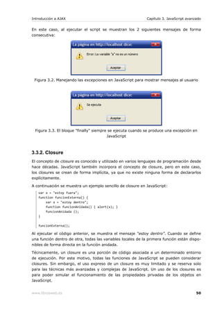 Introducción a AJAX                                          Capítulo 3. JavaScript avanzado


En este caso, al ejecutar el script se muestran los 2 siguientes mensajes de forma
consecutiva:




 Figura 3.2. Manejando las excepciones en JavaScript para mostrar mensajes al usuario




 Figura 3.3. El bloque "finally" siempre se ejecuta cuando se produce una excepción en
                                        JavaScript



3.3.2. Closure
El concepto de closure es conocido y utilizado en varios lenguajes de programación desde
hace décadas. JavaScript también incorpora el concepto de closure, pero en este caso,
los closures se crean de forma implícita, ya que no existe ninguna forma de declararlos
explícitamente.

A continuación se muestra un ejemplo sencillo de closure en JavaScript:
   var x = "estoy fuera";
   function funcionExterna() {
       var x = "estoy dentro";
       function funcionAnidada() { alert(x); }
       funcionAnidada ();
   }

   funcionExterna();

Al ejecutar el código anterior, se muestra el mensaje “estoy dentro”. Cuando se define
una función dentro de otra, todas las variables locales de la primera función están dispo-
nibles de forma directa en la función anidada.

Técnicamente, un closure es una porción de código asociada a un determinado entorno
de ejecución. Por este motivo, todas las funciones de JavaScript se pueden considerar
closures. Sin embargo, el uso expreso de un closure es muy limitado y se reserva solo
para las técnicas más avanzadas y complejas de JavaScript. Un uso de los closures es
para poder simular el funcionamiento de las propiedades privadas de los objetos en
JavaScript.


www.librosweb.es                                                                         50
 