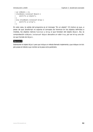 Introducción a AJAX                                                Capítulo 3. JavaScript avanzado

   var elObjeto = [];
   if(elObjeto instanceof Object) {
       alert("Es un objeto");
   }
   else if(elObjeto instanceof Array) {
       alert("Es un array");
   }

En este caso, la salida del programa es el mensaje “Es un objeto”. El motivo es que, a
pesar de que JavaScript no soporta el concepto de herencia en los objetos definidos a
medida, los objetos nativos Function y Array sí que heredan del objeto Object. Así, la
comprobación elObjeto instanceof Object devuelve un valor true, por ser Array una cla-
se que hereda de Object.

Ejercicio 6

Sobrescribir el objeto Object para que incluya un método llamado implementa y que indique si el ob-
jeto posee el método cuyo nombre se le pasa como parámetro.




www.librosweb.es                                                                                52
 