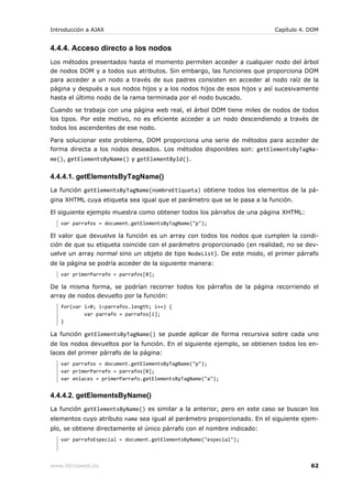 Introducción a AJAX                                                       Capítulo 4. DOM


4.4.4. Acceso directo a los nodos
Los métodos presentados hasta el momento permiten acceder a cualquier nodo del árbol
de nodos DOM y a todos sus atributos. Sin embargo, las funciones que proporciona DOM
para acceder a un nodo a través de sus padres consisten en acceder al nodo raíz de la
página y después a sus nodos hijos y a los nodos hijos de esos hijos y así sucesivamente
hasta el último nodo de la rama terminada por el nodo buscado.

Cuando se trabaja con una página web real, el árbol DOM tiene miles de nodos de todos
los tipos. Por este motivo, no es eficiente acceder a un nodo descendiendo a través de
todos los ascendentes de ese nodo.

Para solucionar este problema, DOM proporciona una serie de métodos para acceder de
forma directa a los nodos deseados. Los métodos disponibles son: getElementsByTagNa-
me(), getElementsByName() y getElementById().


4.4.4.1. getElementsByTagName()
La función getElementsByTagName(nombreEtiqueta) obtiene todos los elementos de la pá-
gina XHTML cuya etiqueta sea igual que el parámetro que se le pasa a la función.

El siguiente ejemplo muestra como obtener todos los párrafos de una página XHTML:
   var parrafos = document.getElementsByTagName("p");

El valor que devuelve la función es un array con todos los nodos que cumplen la condi-
ción de que su etiqueta coincide con el parámetro proporcionado (en realidad, no se dev-
uelve un array normal sino un objeto de tipo NodeList). De este modo, el primer párrafo
de la página se podría acceder de la siguiente manera:
   var primerParrafo = parrafos[0];

De la misma forma, se podrían recorrer todos los párrafos de la página recorriendo el
array de nodos devuelto por la función:
   for(var i=0; i<parrafos.length; i++) {
           var parrafo = parrafos[i];
   }

La función getElementsByTagName() se puede aplicar de forma recursiva sobre cada uno
de los nodos devueltos por la función. En el siguiente ejemplo, se obtienen todos los en-
laces del primer párrafo de la página:
   var parrafos = document.getElementsByTagName("p");
   var primerParrafo = parrafos[0];
   var enlaces = primerParrafo.getElementsByTagName("a");


4.4.4.2. getElementsByName()
La función getElementsByName() es similar a la anterior, pero en este caso se buscan los
elementos cuyo atributo name sea igual al parámetro proporcionado. En el siguiente ejem-
plo, se obtiene directamente el único párrafo con el nombre indicado:
   var parrafoEspecial = document.getElementsByName("especial");



www.librosweb.es                                                                      62
 