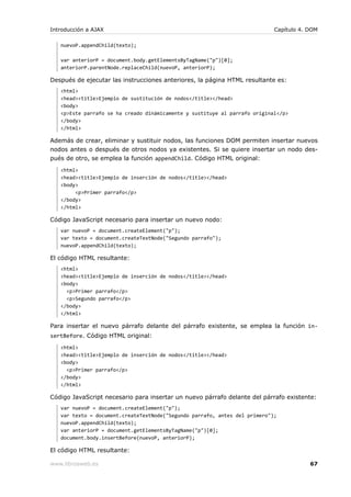 Introducción a AJAX                                                         Capítulo 4. DOM

   nuevoP.appendChild(texto);

   var anteriorP = document.body.getElementsByTagName("p")[0];
   anteriorP.parentNode.replaceChild(nuevoP, anteriorP);

Después de ejecutar las instrucciones anteriores, la página HTML resultante es:
   <html>
   <head><title>Ejemplo de sustitución de nodos</title></head>
   <body>
   <p>Este parrafo se ha creado dinámicamente y sustituye al parrafo original</p>
   </body>
   </html>

Además de crear, eliminar y sustituir nodos, las funciones DOM permiten insertar nuevos
nodos antes o después de otros nodos ya existentes. Si se quiere insertar un nodo des-
pués de otro, se emplea la función appendChild. Código HTML original:
   <html>
   <head><title>Ejemplo de inserción de nodos</title></head>
   <body>
        <p>Primer parrafo</p>
   </body>
   </html>

Código JavaScript necesario para insertar un nuevo nodo:
   var nuevoP = document.createElement("p");
   var texto = document.createTextNode("Segundo parrafo");
   nuevoP.appendChild(texto);

El código HTML resultante:
   <html>
   <head><title>Ejemplo de inserción de nodos</title></head>
   <body>
     <p>Primer parrafo</p>
     <p>Segundo parrafo</p>
   </body>
   </html>

Para insertar el nuevo párrafo delante del párrafo existente, se emplea la función in-
sertBefore. Código HTML original:
   <html>
   <head><title>Ejemplo de inserción de nodos</title></head>
   <body>
     <p>Primer parrafo</p>
   </body>
   </html>

Código JavaScript necesario para insertar un nuevo párrafo delante del párrafo existente:
   var nuevoP = document.createElement("p");
   var texto = document.createTextNode("Segundo parrafo, antes del primero");
   nuevoP.appendChild(texto);
   var anteriorP = document.getElementsByTagName("p")[0];
   document.body.insertBefore(nuevoP, anteriorP);

El código HTML resultante:

www.librosweb.es                                                                        67
 