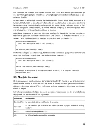 Introducción a AJAX                                                                 Capítulo 5. BOM


Las funciones de timeout son imprescindibles para crear aplicaciones profesionales, ya
que permiten, por ejemplo, impedir que un script espere infinito tiempo hasta que se eje-
cuta una función.

En este caso, la estrategia consiste en establecer una cuenta atrás antes de llamar a la
función. Si la función se ejecuta correctamente, en cuanto finalice su ejecución se elimina
la cuenta atrás y continúa la ejecución normal del script. Si por cualquier motivo la fun-
ción no se ejecuta correctamente, la cuenta atrás se cumple y la aplicación puede infor-
mar al usuario o reintentar la ejecución de la función.

Además de programar la ejecución futura de una función, JavaScript también permite es-
tablecer la ejecución periódica y repetitiva de una función. El método definido es setIn-
terval() y su funcionamiento es idéntico al mostrado para setTimeout():
   function muestraMensaje() {
     alert("Este mensaje se muestra cada segundo");
   }

   setInterval(muestraMensaje, 1000);

De forma análoga a clearTimeout(), también existe un método que permite eliminar una
repetición periódica y que en este caso se llama clearInterval():
   function muestraMensaje() {
     alert("Este mensaje se muestra cada segundo");
   }

   var id = setInterval(muestraMensaje, 1000);

   // Despues de ejecutarse un determinado numero de veces, se elimina el intervalo
   clearInterval (id);


5.3. El objeto document
El objeto document es el único que pertenece tanto al DOM (como se vio anteriormente)
como al BOM. Desde el punto de vista del BOM, el objeto document proporciona informa-
ción sobre la propia página HTML y define una serie de arrays con algunos de los elemen-
tos de la página.

Entre las propiedades del objeto document que están relacionadas con las propiedades de
la página HTML se encuentran las siguientes:

Propiedad      Descripción

lastModified La fecha de la última modificación de la página

               La URL desde la que se accedió a la página (es decir, la página anterior en el array
referrer
               history)

title          El texto de la etiqueta <title>

URL            La URL de la página actual del navegador




www.librosweb.es                                                                                 77
 