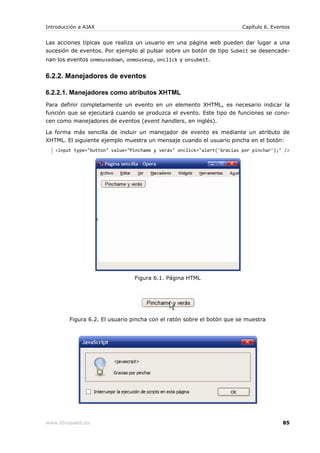 Introducción a AJAX                                                      Capítulo 6. Eventos


Las acciones típicas que realiza un usuario en una página web pueden dar lugar a una
sucesión de eventos. Por ejemplo al pulsar sobre un botón de tipo Submit se desencade-
nan los eventos onmousedown, onmouseup, onclick y onsubmit.


6.2.2. Manejadores de eventos

6.2.2.1. Manejadores como atributos XHTML
Para definir completamente un evento en un elemento XHTML, es necesario indicar la
función que se ejecutará cuando se produzca el evento. Este tipo de funciones se cono-
cen como manejadores de eventos (event handlers, en inglés).

La forma más sencilla de incluir un manejador de evento es mediante un atributo de
XHTML. El siguiente ejemplo muestra un mensaje cuando el usuario pincha en el botón:
   <input type="button" value="Pinchame y verás" onclick="alert('Gracias por pinchar');" />




                                Figura 6.1. Página HTML




         Figura 6.2. El usuario pincha con el ratón sobre el botón que se muestra




www.librosweb.es                                                                         85
 