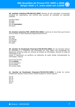 365 Questões de Provas FCC 2005 e 2006
                  Sergio Alabi L F, www.alabi.net ©2006


28. (Analista Judiciário/TRE-RN/FCC/2005) Memória de alta velocidade, normalmente
composta por registradores, que contribui para aumento de velocidade em operações
repetidas:

(A) Disco óptico.
(B) RAM.
(C) ROM.
(D) HD (winchester).
(E) Cache.



29. (Analista Judiciário/TRE- AMAPÁ/FCC/2005) A parte de um disco físico que funciona
como se fosse um disco fisicamente separado denomina-se

(A) trilha.
(B) setor.
(C) partição.
(D) cilindro.
(E) seção.



30. (Auxiliar da Fiscalização Financeira/TCE-SP/FCC/2005) Um dos princípios básicos
da informática é o tratamento das informações em meio digital cuja manipulação por
dispositivos periféricos pode ser somente de entrada de informações, somente de saída de
informações ou de
ambas. É tipicamente um periférico de tratamento de dupla direção (entrada/saída) de
informações. Trata-se

(A) da caixa de som.
(B) do scanner.
(C) da impressora.
(D) do teclado.
(E) do disco rígido.



31. (Auxiliar da Fiscalização Financeira/TCE-SP/FCC/2005) A divisão do número
hexadecimal 168 pelo número binário 100100 resultará no número decimal

(A) 36.
(B) 20.
(C) 14.
(D) 10.
(E) 8.




   Módulo: HARDWARE                                                                   7
 