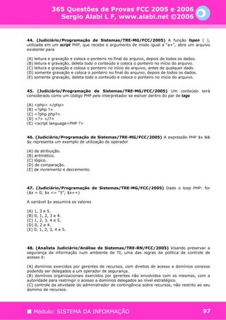 365 Questões de Provas FCC 2005 e 2006
                Sergio Alabi L F, www.alabi.net ©2006


44. (Judiciário/Programação de Sistemas/TRE-MG/FCC/2005) A função fopen ( ),
utilizada em um script PHP, que recebe o argumento de modo igual a “a+”, abre um arquivo
existente para

(A) leitura e gravação e coloca o ponteiro no final do arquivo, depois de todos os dados.
(B) leitura e gravação, deleta todo o conteúdo e coloca o ponteiro no início do arquivo.
(C) leitura e gravação e coloca o ponteiro no início do arquivo, antes de qualquer dado.
(D) somente gravação e coloca o ponteiro no final do arquivo, depois de todos os dados.
(E) somente gravação, deleta todo o conteúdo e coloca o ponteiro no início do arquivo.


45. (Judiciário/Programação de Sistemas/TRE-MG/FCC/2005) Um conteúdo será
considerado como um código PHP pelo interpretador se estiver dentro do par de tags

(A) <php> </php>
(B) <?php ?>
(C) <?php php?>
(D) <?> </?>
(E) <script language=PHP ?>


46. (Judiciário/Programação de Sistemas/TRE-MG/FCC/2005) A expressão PHP $x &&
$y representa um exemplo de utilização de operador

(A) de atribuição.
(B) aritmético.
(C) lógico.
(D) de comparação.
(E) de incremento e decremento.



47. (Judiciário/Programação de Sistemas/TRE-MG/FCC/2005) Dado o loop PHP: for
($x = 0; $x <= “5”; $x++)

A variável $x assumirá os valores

(A) 1, 3 e 5.
(B) 0, 1, 2, 3 e 4.
(C) 1, 2, 3, 4 e 5.
(D) 0, 2 e 4.
(E) 0, 1, 2, 3, 4 e 5.



48. (Analista Judiciário/Análise de Sistemas/TRE-RN/FCC/2005) Visando preservar a
segurança da informação num ambiente de TI, uma das regras da política de controle de
acesso é:

(A) domínios exercidos por gerentes de recursos, com direitos de acesso a domínios conexos
podendo ser delegados a um operador de segurança.
(B) domínios organizacionais exercidos por gerentes não envolvidos com os mesmos, com a
autoridade para restringir o acesso a domínios delegados ao nível estratégico.
(C) controle da atividade do administrador de contingência sobre recursos, não restrito ao seu
domínio de recursos.




   Módulo: SISTEMA DA INFORMAÇÃO                                                            97
 