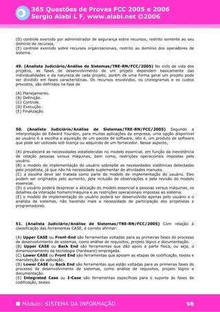 365 Questões de Provas FCC 2005 e 2006
       Sergio Alabi L F, www.alabi.net ©2006


(D) controle exercido por administrador de segurança sobre recursos, restrito somente ao seu
domínio de recursos.
(E) controle exercido sobre recursos organizacionais, restrito ao domínio dos operadores de
sistema.


49. (Analista Judiciário/Análise de Sistemas/TRE-RN/FCC/2005) No ciclo de vida dos
projetos, as fases de desenvolvimento de um projeto dependem basicamente das
individualidades e da natureza de cada projeto, porém de uma forma geral um projeto pode
ser dividido em fases características. Os recursos envolvidos, os cronogramas e os custos
previstos, são definidos na fase de

(A) Planejamento.
(B) Definição.
(C) Controle.
(D) Execução.
(E) Finalização.



50. (Analista Judiciário/Análise de Sistemas/TRE-RN/FCC/2005) Segundo a
interpretação de Edward Yourdon, para muitas aplicações da empresa, uma opção disponível
ao usuário é a escolha e aquisição de um pacote de software, isto é, um produto de software
que pode ser utilizado sob licença ou adquirido de um fornecedor. Nesse aspecto,

(A) prevalecerá as necessidades estabelecidas no modelo essencial, em função da inexistência
de relação pessoas versus máquinas, bem como, restrições operacionais impostas pelo
usuário.
(B) o modelo de implementação do usuário sobrepõe as necessidades sistêmicas detectadas
pelo projetista, já que não há necessidade suplementar de atividades manuais.
(C) a escolha deve ser tratada como parte do modelo de implementação do usuário. Eles
podem ser originados pelo aumento, pela inclusão de observações e pela revisão do modelo
essencial.
(D) o usuário poderá desprezar a alocação do modelo essencial a pessoas versus máquinas, os
detalhes da interação homem/máquina e as restrições operacionais impostas ao sistema.
(E) o modelo de implementação do usuário poderá ser desenvolvido apenas pelo usuário e o
analista de sistemas, não havendo mais a necessidade de participação dos projetistas e
programadores.



51. (Analista Judiciário/Análise de Sistemas/TRE-RN/FCC/2005) Com relação à
classificação das ferramentas CASE, é correto afirmar:

(A) Upper CASE ou Front-End são ferramentas voltadas para as primeiras fases do processo
de desenvolvimento de sistemas, como análise de requisitos, projeto lógico e documentação.
(B) Upper CASE ou Back End são ferramentas que dão apoio a parte física, ou seja, o
dimensionamento da tecnologia (hardware) empregada.
(C) Lower CASE ou Front End são ferramentas que apoiam as etapas de codificação, testes e
manutenção da aplicação.
(D) Lower CASE ou Back End são ferramentas que estão voltadas para as primeiras fases do
processo de desenvolvimento de sistemas, como análise de requisitos, projeto lógico e
documentação.
(E) Integrated Case ou I-Case são ferramentas específicas para o suporte às fases de
codificação, testes




   Módulo: SISTEMA DA INFORMAÇÃO                                                        98
 
