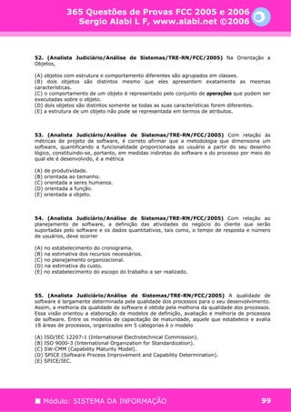 365 Questões de Provas FCC 2005 e 2006
              Sergio Alabi L F, www.alabi.net ©2006



52. (Analista Judiciário/Análise de Sistemas/TRE-RN/FCC/2005) Na Orientação a
Objetos,

(A) objetos com estrutura e comportamento diferentes são agrupados em classes.
(B) dois objetos são distintos mesmo que eles apresentem exatamente as mesmas
características.
(C) o comportamento de um objeto é representado pelo conjunto de operações que podem ser
executadas sobre o objeto.
(D) dois objetos são distintos somente se todas as suas características forem diferentes.
(E) a estrutura de um objeto não pode se representada em termos de atributos.



53. (Analista Judiciário/Análise de Sistemas/TRE-RN/FCC/2005) Com relação às
métricas de projeto de software, é correto afirmar que a metodologia que dimensiona um
software, quantificando a funcionalidade proporcionada ao usuário a partir do seu desenho
lógico, constituindo-se, portanto, em medidas indiretas do software e do processo por meio do
qual ele é desenvolvido, é a métrica

(A) de produtividade.
(B) orientada ao tamanho.
(C) orientada a seres humanos.
(D) orientada a função.
(E) orientada a objeto.



54. (Analista Judiciário/Análise de Sistemas/TRE-RN/FCC/2005) Com relação ao
planejamento de software, a definição das atividades do negócio do cliente que serão
suportadas pelo software e os dados quantitativos, tais como, o tempo de resposta e número
de usuários, deve ocorrer

(A) no estabelecimento do cronograma.
(B) na estimativa dos recursos necessários.
(C) no planejamento organizacional.
(D) na estimativa do custo.
(E) no estabelecimento do escopo do trabalho a ser realizado.



55. (Analista Judiciário/Análise de Sistemas/TRE-RN/FCC/2005) A qualidade de
software é largamente determinada pela qualidade dos processos para o seu desenvolvimento.
Assim, a melhoria da qualidade de software é obtida pela melhoria da qualidade dos processos.
Essa visão orientou a elaboração de modelos de definição, avaliação e melhoria de processos
de software. Entre os modelos de capacitação de maturidade, aquele que estabelece e avalia
18 áreas de processos, organizados em 5 categorias é o modelo

(A) ISO/IEC 12207-1 (International Electrotechnical Commission).
(B) ISO 9000-3 (International Organization for Standardization).
(C) SW-CMM (Capability Maturity Model).
(D) SPICE (Software Process Improvement and Capability Determination).
(E) SPICE/IEC.




   Módulo: SISTEMA DA INFORMAÇÃO                                                         99
 