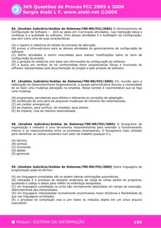 365 Questões de Provas FCC 2005 e 2006
        Sergio Alabi L F, www.alabi.net ©2006


56. (Analista Judiciário/Análise de Sistemas/TRE-RN/FCC/2005) O Gerenciamento de
Configuração de Software − GCS se apóia em 5 principais atividades, cuja realização eleva a
confiança e a qualidade do software. Uma dessas atividades é a Auditagem da Configuração,
que tem como uma de suas características

(A) o registro e relatórios do estado do processo de alteração.
(B) prover a infra-estrutura para as demais atividades do gerenciamento de configuração de
software.
(C) definir atividades a serem executadas para realizar modificações sobre os itens de
configuração do projeto.
(D) a geração de relatórios com base nas informações da configuração do software.
(E) a busca em verificar se há conformidade entre características físicas e funcionais do
software representadas pela documentação do projeto e pelo produto de software.



57. (Analista Judiciário/Análise de Sistemas/TRE-RN/FCC/2005) Em reunião para a
elaboração do Desenvolvimento Organizacional, a equipe administrativa discutiu a necessidade
de se fazer uma mudança planejada na empresa. Nesse sentido é recomendável que se faça
uma mudança

(A) programada, percebendo seus efeitos e efetuando as correções de adaptação.
(B) constituída de uma série de pequenas mudanças de maneira não sistematizada.
(C) em caráter emergencial.
(D) de impacto, para verificar, de imediato, seus efeitos.
(E) de impacto, mas de maneira sistematizada.



58. (Analista Judiciário/Análise de Sistemas/TRE-RN/FCC/2005) O fluxograma de
organização e métodos é uma ferramenta importantíssima para entender o funcionamento
interno e os relacionamentos entre os processos empresariais. O fluxograma mais utilizado
para identificar as rotinas existentes num setor de trabalho qualquer é o

(A) técnico.
(B) vertical.
(C) horizontal.
(D) global.
(E) gerencial.



59. (Analista Judiciário/Análise de Sistemas/TRE-RN/FCC/2005) Sobre linguagens de
programação pode-se afirmar:

(A) em linguagens compiladas não se podem efetuar otimizações automáticas.
(B) relocação é o processo de designar endereços de carga às várias partes do programa,
ajustando o código e dados para refletir os endereços designados.
(C) em linguagens compiladas os erros são normalmente detectados em tempo de execução,
diferentemente das interpretadas.
(D) em linguagens interpretadas normalmente encontramos maior eficiência e flexibilidade do
que nas linguagens compiladas.
(E) o processo de compilação visa a unir todos os módulos objeto em um único arquivo
executável.




   Módulo: SISTEMA DA INFORMAÇÃO                                                      100
 