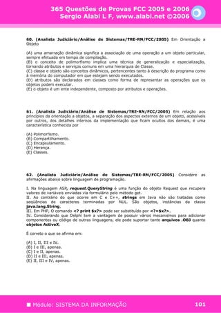 365 Questões de Provas FCC 2005 e 2006
               Sergio Alabi L F, www.alabi.net ©2006


60. (Analista Judiciário/Análise de Sistemas/TRE-RN/FCC/2005) Em Orientação a
Objeto

(A) uma amarração dinâmica significa a associação de uma operação a um objeto particular,
sempre efetuada em tempo de compilação.
(B) o conceito de polimorfismo implica uma técnica de generalização e especialização,
tornando atributos e serviços comuns em uma hierarquia de Classe.
(C) classe e objeto são conceitos dinâmicos, pertencentes tanto à descrição do programa como
à memória do computador em que estejam sendo executados.
(D) atributos são declarados em classes como forma de representar as operações que os
objetos podem executar.
(E) o objeto é um ente independente, composto por atributos e operações.




61. (Analista Judiciário/Análise de Sistemas/TRE-RN/FCC/2005) Em relação aos
princípios da orientação a objetos, a separação dos aspectos externos de um objeto, acessíveis
por outros, dos detalhes internos da implementação que ficam ocultos dos demais, é uma
característica conhecida por

(A) Polimorfismo.
(B) Compartilhamento.
(C) Encapsulamento.
(D) Herança.
(E) Classes.




62. (Analista Judiciário/Análise de Sistemas/TRE-RN/FCC/2005)                  Considere   as
afirmações abaixo sobre linguagem de programação.

I. Na linguagem ASP, request.QueryString é uma função do objeto Request que recupera
valores de variáveis enviadas via formulário pelo método get.
II. Ao contrário do que ocorre em C e C++, strings em Java não são tratadas como
seqüências de caracteres terminadas por NUL. São objetos, instâncias da classe
java.lang.String.
III. Em PHP, O comando <? print $x?> pode ser substituído por <?=$x?>.
IV. Considerando que Delphi tem a vantagem de possuir vários mecanismos para adicionar
componentes ou código de outras linguagens, ele pode suportar tanto arquivos .OBJ quanto
objetos ActiveX.

É correto o que se afirma em:

(A) I, II, III e IV.
(B) I e III, apenas.
(C) I e II, apenas.
(D) II e III, apenas.
(E) II, III e IV, apenas.




   Módulo: SISTEMA DA INFORMAÇÃO                                                        101
 