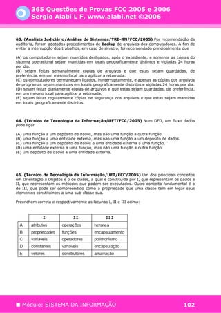 365 Questões de Provas FCC 2005 e 2006
        Sergio Alabi L F, www.alabi.net ©2006


63. (Analista Judiciário/Análise de Sistemas/TRE-RN/FCC/2005) Por recomendação da
auditoria, foram adotados procedimentos de backup de arquivos dos computadores. A fim de
evitar a interrupção dos trabalhos, em caso de sinistro, foi recomendado principalmente que

(A) os computadores sejam mantidos desligados, após o expediente, e somente as cópias do
sistema operacional sejam mantidas em locais geograficamente distintos e vigiadas 24 horas
por dia.
(B) sejam feitas semanalmente cópias de arquivos e que estas sejam guardadas, de
preferência, em um mesmo local para agilizar a retomada.
(C) os computadores permaneçam ligados, ininterruptamente, e apenas as cópias dos arquivos
de programas sejam mantidas em locais geograficamente distintos e vigiadas 24 horas por dia.
(D) sejam feitas diariamente cópias de arquivos e que estas sejam guardadas, de preferência,
em um mesmo local para agilizar a retomada.
(E) sejam feitas regularmente cópias de segurança dos arquivos e que estas sejam mantidas
em locais geograficamente distintos.



64. (Técnico de Tecnologia da Informação/UFT/FCC/2005) Num DFD, um fluxo dados
pode ligar

(A) uma função a um depósito de dados, mas não uma função a outra função.
(B) uma função a uma entidade externa, mas não uma função a um depósito de dados.
(C) uma função a um depósito de dados e uma entidade externa a uma função.
(D) uma entidade externa a uma função, mas não uma função a outra função.
(E) um depósito de dados a uma entidade externa.




65. (Técnico de Tecnologia da Informação/UFT/FCC/2005) Um dos principais conceitos
em Orientação a Objetos é o de classe, a qual é constituída por I, que representam os dados e
II, que representam os métodos que podem ser executados. Outro conceito fundamental é o
de III, que pode ser compreendido como a propriedade que uma classe tem em legar seus
elementos constituintes a uma sub-classe sua.

Preenchem correta e respectivamente as lacunas I, II e III acima:




   Módulo: SISTEMA DA INFORMAÇÃO                                                       102
 