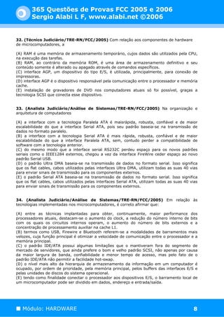 365 Questões de Provas FCC 2005 e 2006
        Sergio Alabi L F, www.alabi.net ©2006


32. (Técnico Judiciário/TRE-RN/FCC/2005) Com relação aos componentes de hardware
de microcomputadores, a

(A) RAM é uma memória de armazenamento temporário, cujos dados são utilizados pela CPU,
na execução das tarefas.
(B) RAM, ao contrário da memória ROM, é uma área de armazenamento definitivo e seu
conteúdo somente é alterado ou apagado através de comandos específicos.
(C) interface AGP, um dispositivo do tipo E/S, é utilizada, principalmente, para conexão de
impressoras.
(D) interface AGP é o dispositivo responsável pela comunicação entre o processador e memória
cache.
(E) instalação de gravadores de DVD nos computadores atuais só foi possível, graças a
tecnologia SCSI que conecta esse dispositivo.


33. (Analista Judiciário/Análise de Sistemas/TRE-RN/FCC/2005) Na organização e
arquitetura de computadores

(A) a interface com a tecnologia Paralela ATA é maisrápida, robusta, confiável e de maior
escalabilidade do que a interface Serial ATA, pois seu padrão baseia-se na transmissão de
dados no formato paralelo.
(B) a interface com a tecnologia Serial ATA é mais rápida, robusta, confiável e de maior
escalabilidade do que a interface Paralela ATA, sem, contudo perder a compatibilidade de
software com a tecnologia anterior.
(C) do mesmo modo que a interface serial RS232C perdeu espaço para os novos padrões
seriais como o IEEE1284 externos, chegou a vez da interface FireWire ceder espaço ao novo
padrão Serial USB.
(D) o padrão Ultra DMA baseia-se na transmissão de dados no formato serial. Isso significa
que os flat cables, cabos utilizados pelas interfaces Ultra DMA, utilizam todas as suas 40 vias
para enviar sinais de transmissão para os componentes externos.
(E) o padrão Serial ATA baseia-se na transmissão de dados no formato serial. Isso significa
que os flat cables, cabos utilizados pelas interfaces Serial ATA, utilizam todas as suas 40 vias
para enviar sinais de transmissão para os componentes externos.


34. (Analista Judiciário/Análise de Sistemas/TRE-RN/FCC/2005) Em relação às
tecnologias implementadas nos microcomputadores, é correto afirmar que:

(A) entre as técnicas implantadas para obter, continuamente, maior performance dos
processadores atuais, destacam-se o aumento do clock, a redução do número interno de bits
com os quais os circuitos internos operam, o aumento do número de bits externos e a
concentração de processamento auxiliar na cache L1.
(B) termos como USB, Firewire e Bluetooth referem-se a modalidades de barramentos mais
velozes, cuja função principal é otimizar a velocidade de comunicação entre o processador e a
memória principal.
(C) o padrão IDE/ATA possui algumas limitações que o mantiveram fora do segmento de
mercado de servidores, que ainda prefere o bom e velho padrão SCSI, não apenas por causa
da maior largura de banda, confiabilidade e menor tempo de acesso, mas pelo fato de o
padrão IDE/ATA não permitir a facilidade hot-swap.
(D) o nível mais alto da hierarquia de armazenamento da informação em um computador é
ocupado, por ordem de prioridade, pela memória principal, pelos buffers das interfaces E/S e
pelas unidades de discos do sistema operacional.
(E) tendo como finalidade conectar o processador aos dispositivos E/S, o barramento local de
um microcomputador pode ser dividido em dados, endereço e entrada/saída.




   Módulo: HARDWARE                                                                          8
 