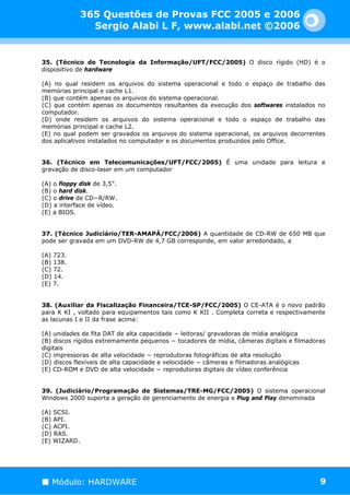 365 Questões de Provas FCC 2005 e 2006
                Sergio Alabi L F, www.alabi.net ©2006


35. (Técnico de Tecnologia da Informação/UFT/FCC/2005) O disco rígido (HD) é o
dispositivo de hardware

(A) no qual residem os arquivos do sistema operacional e todo o espaço de trabalho das
memórias principal e cache L1.
(B) que contém apenas os arquivos do sistema operacional.
(C) que contém apenas os documentos resultantes da execução dos softwares instalados no
computador.
(D) onde residem os arquivos do sistema operacional e todo o espaço de trabalho das
memórias principal e cache L2.
(E) no qual podem ser gravados os arquivos do sistema operacional, os arquivos decorrentes
dos aplicativos instalados no computador e os documentos produzidos pelo Office.


36. (Técnico em Telecomunicações/UFT/FCC/2005) É uma unidade para leitura e
gravação de disco-laser em um computador

(A) o floppy disk de 3,5”.
(B) o hard disk.
(C) o drive de CD−R/RW.
(D) a interface de vídeo.
(E) a BIOS.


37. (Técnico Judiciário/TER-AMAPÁ/FCC/2006) A quantidade de CD-RW de 650 MB que
pode ser gravada em um DVD-RW de 4,7 GB corresponde, em valor arredondado, a

(A) 723.
(B) 138.
(C) 72.
(D) 14.
(E) 7.


38. (Auxiliar da Fiscalização Financeira/TCE-SP/FCC/2005) O CE-ATA é o novo padrão
para K KI , voltado para equipamentos tais como K KII . Completa correta e respectivamente
as lacunas I e II da frase acima:

(A) unidades de fita DAT de alta capacidade − leitoras/ gravadoras de mídia analógica
(B) discos rígidos extremamente pequenos − tocadores de mídia, câmeras digitais e filmadoras
digitais
(C) impressoras de alta velocidade − reprodutoras fotográficas de alta resolução
(D) discos flexíveis de alta capacidade e velocidade − câmeras e filmadoras analógicas
(E) CD-ROM e DVD de alta velocidade − reprodutoras digitais de vídeo conferência


39. (Judiciário/Programação de Sistemas/TRE-MG/FCC/2005) O sistema operacional
Windows 2000 suporta a geração de gerenciamento de energia e Plug and Play denominada

(A) SCSI.
(B) API.
(C) ACPI.
(D) RAS.
(E) WIZARD.




   Módulo: HARDWARE                                                                       9
 