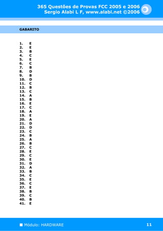 365 Questões de Provas FCC 2005 e 2006
            Sergio Alabi L F, www.alabi.net ©2006


GABARITO



1.    E
2.    E
3.    B
4.    C
5.    E
6.    C
7.    B
8.    D
9.    B
10.   D
11.   C
12.   B
13.   C
14.   A
15.   B
16.   E
17.   C
18.   A
19.   E
20.   A
21.   D
22.   D
23.   C
24.   B
25.   A
26.   B
27.   C
28.   E
29.   C
30.   E
31.   D
32.   A
33.   B
34.   C
35.   E
36.   C
37.   E
38.   B
39.   C
40.   B
41.   E




  Módulo: HARDWARE                                  11
 