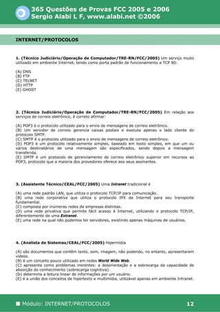 365 Questões de Provas FCC 2005 e 2006
        Sergio Alabi L F, www.alabi.net ©2006


INTERNET/PROTOCOLOS



1. (Técnico Judiciário/Operação de Computador/TRE-RN/FCC/2005) Um serviço muito
utilizado em ambiente Internet, tendo como porta padrão de funcionamento a TCP 80:

(A) DNS
(B) FTP
(C) TELNET
(D) HTTP
(E) GHOST




2. (Técnico Judiciário/Operação de Computador/TRE-RN/FCC/2005) Em relação aos
serviços de correio eletrônico, é correto afirmar:

(A) POP3 é o protocolo utilizado para o envio de mensagens de correio eletrônico.
(B) Um servidor de correio gerencia caixas postais e executa apenas o lado cliente do
protocolo SMTP.
(C) SMTP é o protocolo utilizado para o envio de mensagens de correio eletrônico.
(D) POP3 é um protocolo relativamente simples, baseado em texto simples, em que um ou
vários destinatários de uma mensagem são especificados, sendo depois a mensagem
transferida.
(E) SMTP é um protocolo de gerenciamento de correio eletrônico superior em recursos ao
POP3, protocolo que a maioria dos provedores oferece aos seus assinantes.




3. (Assistente Técnico/CEAL/FCC/2005) Uma Intranet tradicional é

(A) uma rede padrão LAN, que utiliza o protocolo TCP/IP para comunicação.
(B) uma rede corporativa que utiliza o protocolo IPX da Internet para seu transporte
fundamental.
(C) composta por inúmeras redes de empresas distintas.
(D) uma rede privativa que permite fácil acesso à Internet, utilizando o protocolo TCP/IP,
diferentemente de uma Extranet.
(E) uma rede na qual não podemos ter servidores, existindo apenas máquinas de usuários.




4. (Analista de Sistemas/CEAL/FCC/2005) Hipermídia

(A) são documentos que contêm texto, som, imagem, não podendo, no entanto, apresentarem
vídeos.
(B) é um conceito pouco utilizado em redes World Wide Web.
(C) apresenta como problemas inerentes: a desorientação e a sobrecarga da capacidade de
absorção do conhecimento (sobrecarga cognitiva).
(D) determina a leitura linear de informações por um usuário.
(E) é a união dos conceitos de hipertexto e multimídia, utilizável apenas em ambiente Intranet.




   Módulo: INTERNET/PROTOCOLOS                                                             12
 