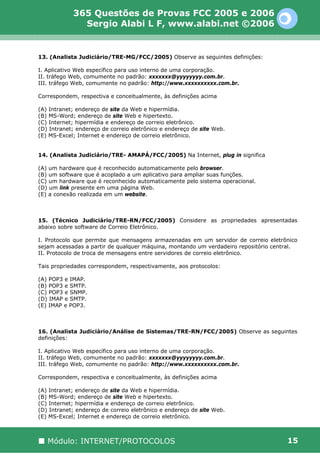 365 Questões de Provas FCC 2005 e 2006
              Sergio Alabi L F, www.alabi.net ©2006


13. (Analista Judiciário/TRE-MG/FCC/2005) Observe as seguintes definições:

I. Aplicativo Web específico para uso interno de uma corporação.
II. tráfego Web, comumente no padrão: xxxxxxx@yyyyyyyy.com.br.
III. tráfego Web, comumente no padrão: http://www.xxxxxxxxxx.com.br.

Correspondem, respectiva e conceitualmente, às definições acima

(A) Intranet; endereço de site da Web e hipermídia.
(B) MS-Word; endereço de site Web e hipertexto.
(C) Internet; hipermídia e endereço de correio eletrônico.
(D) Intranet; endereço de correio eletrônico e endereço de site Web.
(E) MS-Excel; Internet e endereço de correio eletrônico.


14. (Analista Judiciário/TRE- AMAPÁ/FCC/2005) Na Internet, plug in significa

(A) um hardware que é reconhecido automaticamente pelo browser.
(B) um software que é acoplado a um aplicativo para ampliar suas funções.
(C) um hardware que é reconhecido automaticamente pelo sistema operacional.
(D) um link presente em uma página Web.
(E) a conexão realizada em um website.



15. (Técnico Judiciário/TRE-RN/FCC/2005) Considere as propriedades apresentadas
abaixo sobre software de Correio Eletrônico.

I. Protocolo que permite que mensagens armazenadas em um servidor de correio eletrônico
sejam acessadas a partir de qualquer máquina, montando um verdadeiro repositório central.
II. Protocolo de troca de mensagens entre servidores de correio eletrônico.

Tais propriedades correspondem, respectivamente, aos protocolos:

(A) POP3 e IMAP.
(B) POP3 e SMTP.
(C) POP3 e SNMP.
(D) IMAP e SMTP.
(E) IMAP e POP3.



16. (Analista Judiciário/Análise de Sistemas/TRE-RN/FCC/2005) Observe as seguintes
definições:

I. Aplicativo Web específico para uso interno de uma corporação.
II. tráfego Web, comumente no padrão: xxxxxxx@yyyyyyyy.com.br.
III. tráfego Web, comumente no padrão: http://www.xxxxxxxxxx.com.br.

Correspondem, respectiva e conceitualmente, às definições acima

(A) Intranet; endereço de site da Web e hipermídia.
(B) MS-Word; endereço de site Web e hipertexto.
(C) Internet; hipermídia e endereço de correio eletrônico.
(D) Intranet; endereço de correio eletrônico e endereço de site Web.
(E) MS-Excel; Internet e endereço de correio eletrônico.



   Módulo: INTERNET/PROTOCOLOS                                                       15
 