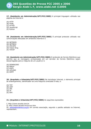 365 Questões de Provas FCC 2005 e 2006
          Sergio Alabi L F, www.alabi.net ©2006


17. (Assistente em Administração/UFT/FCC/2005) A principal linguagem utilizada nas
páginas da Internet é

(A) HTTP
(B) HTML
(C) HTTPS
(D) JavaScript
(E) Python



18. (Assistente em Administração/UFT/FCC/2005) O principal protocolo utilizado nas
comunicações efetuadas em ambiente Internet é o

(A) NETBIOS
(B) NETBEUI
(C) IPX/SPX
(D) Token Ring
(E) TCP/IP



19. (Assistente em Administração/UFT/FCC/2005) O protocolo de Correio Eletrônico que
permite que as mensagens armazenadas em um servidor de Correio Eletrônico sejam
descarregadas para a máquina de um usuário é o

(A) DOWNLOAD
(B) MAILP
(C) POP3
(D) UPLOAD
(E) SMTP



20. (Arquiteto e Urbanista/UFT/FCC/2005) Na tecnologia Internet, o elemento principal
de endereçamento, identificador de uma máquina conectada à rede, é:

(A) TCP
(B) UDP
(C) IPX
(D) IP
(E) SPX



21. (Arquiteto e Urbanista/UFT/FCC/2005) As seguintes expressões:

I. http://www.seusite.com.br
II. http://www.seusite.mil.br/xyz.htm
III. pessoa@endereco.org.br em correta associação, segundo o padrão adotado na Internet,
representam:




   Módulo: INTERNET/PROTOCOLOS                                                      16
 