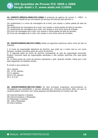 365 Questões de Provas FCC 2005 e 2006
        Sergio Alabi L F, www.alabi.net ©2006


24. (PERITO MÉDICO/INSS/FCC/2006) O protocolo de agência de correio 3 – POP3 – é
utilizado com freqüência por provedores de serviços de Internet para permitir o

(A) recebimento e o envio de mensagens de e-mail, com acesso a várias pastas do lado do
servidor.
(B) recebimento de mensagens de e-mail, com acesso a várias pastas do lado do servidor.
(C) recebimento de mensagens de e-mail, com acesso a uma única caixa de entrada.
(D) envio de mensagens de e-mail, com acesso a várias pastas do lado do servidor.
(E) envio de mensagens de e-mail, com acesso a uma única caixa de enviados.




25. (ESCRITURÁRIO/BB/FCC/2006) Dadas as seguintes assertivas sobre nome de site na
Internet:

I. O nome da organização detentora do domínio, que pode ser o nome real ou um nome
fantasia, compõe a primeira parte do nome de domínio.
II. A segunda parte do nome de domínio corresponde ao tipo de organização envolvida.
Existem inúmeros tipos de organizações admitidos e não existem domínios com esta parte
omitida.
III. A última parte do nome de domínio representa o país. Quando omitido, indica que o site
está registrado nos Estados Unidos.

É correto o que consta em

(A) I, apenas.
(B)) I e III, apenas.
(C) II, apenas.
(D) II e III, apenas.
(E) I, II e III.




26. (ESCRITURÁRIO/BB/FCC/2006) Os dois principais programas comunicadores ou
mensageiros que possibilitam o serviço oferecido por inúmeros servidores Web, em que os
usuários podem conversar com várias pessoas simultaneamente em tempo real, são

(A) Internet Explorer e Outlook.
(B) Internet Explorer e Messenger.
(C) Messenger e Outlook.
(D)) ICQ e Messenger.
(E) ICQ e Outlook.




   Módulo: INTERNET/PROTOCOLOS                                                         18
 