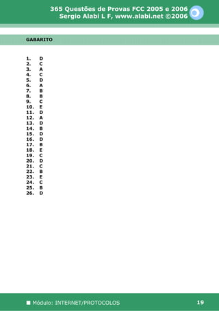 365 Questões de Provas FCC 2005 e 2006
            Sergio Alabi L F, www.alabi.net ©2006


GABARITO



1.    D
2.    C
3.    A
4.    C
5.    D
6.    A
7.    B
8.    B
9.    C
10.   E
11.   D
12.   A
13.   D
14.   B
15.   D
16.   D
17.   B
18.   E
19.   C
20.   D
21.   C
22.   B
23.   E
24.   C
25.   B
26.   D




  Módulo: INTERNET/PROTOCOLOS                       19
 