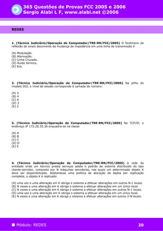 365 Questões de Provas FCC 2005 e 2006
        Sergio Alabi L F, www.alabi.net ©2006


REDES



1. (Técnico Judiciário/Operação de Computador/TRE-RN/FCC/2005) O fenômeno de
reflexão de sinais decorrente da mudança de impedância em uma linha de transmissão é

(A) Modulação.
(B) Atenuação.
(C) Linha Cruzada.
(D) Ruído térmico.
(E) Eco.




2. (Técnico Judiciário/Operação de Computador/TRE-RN/FCC/2005) Na pilha do
modelo OSI, o nível de sessão corresponde à camada de número:

(A) 5
(B) 4
(C) 6
(D) 3
(E) 2




3. (Técnico Judiciário/Operação de Computador/TRE-RN/FCC/2005) No TCP/IP, o
endereço IP 172.20.35.36 enquadra-se na classe

(A) A
(B) B
(C) C
(D) D
(E) E




4. (Técnico Judiciário/Operação de Computador/TRE-RN/FCC/2005) A rede da
entidade onde um técnico presta serviços adota o padrão de sistema distribuído do tipo
cliente-servidor, composto por N máquinas servidoras, nas quais um determinado objeto K
deve ser disponibilizado. Adotandose uma política de alocação de dados por replicação
completa, o objeto K é replicado:

(A) uma vez e uma alteração em K obriga o sistema a efetuar alterações em outros N-1 locais.
(B) N vezes e uma alteração em K obriga o sistema a efetuar alterações em um único local.
(C) N vezes e uma alteração em K obriga o sistema a efetuar alterações em outros N-1 locais.
(D) uma vez e uma alteração em K obriga o sistema a efetuar alteração em um único local.
(E) N vezes e uma alteração em K obriga o sistema a efetuar alterações em outros 2-N locais.




   Módulo: REDES                                                                        20
 