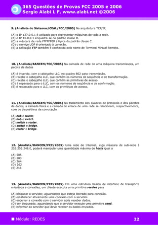 365 Questões de Provas FCC 2005 e 2006
          Sergio Alabi L F, www.alabi.net ©2006


9. (Analista de Sistemas/CEAL/FCC/2005) Na arquitetura TCP/IP,

(A) o IP 127.0.0.1 é utilizado para representar máquinas de toda a rede.
(B) o IP 10.0.0.1 enquadra-se no padrão classe B.
(C) a máscara de rede FFFFFF00 é típica do padrão classe C.
(D) o serviço UDP é orientado à conexão.
(E) a aplicação FTP também é conhecida pelo nome de Terminal Virtual Remoto.




10. (Analista/BANCEN/FCC/2005) Na camada de rede de uma máquina transmissora, um
pacote de dados

(A) é inserido, com o cabeçalho LLC, no quadro 802 para transmissão.
(B) recebe o cabeçalho LLC, que contém os números de seqüência e de transformação.
(C) recebe o cabeçalho LLC, que contém as primitivas de acesso.
(D) é repassado para o LLC, com os números de seqüência e de confirmação.
(E) é repassado para o LLC, com as primitivas de acesso.




11. (Analista/BANCEN/FCC/2005) No tratamento dos quadros de protocolo e dos pacotes
de dados, a camada física e a camada de enlace de uma rede se relacionam, respectivamente,
com os dispositivos de comutação

(A) hub e router.
(B) hub e switch.
(C) switch e router.
(D) switch e bridge.
(E) router e bridge.




12. (Analista/BANCEN/FCC/2005) Uma rede de Internet, cuja máscara de sub-rede é
255.255.248.0, poderá manipular uma quantidade máxima de hosts igual a

(A) 505
(B) 503
(C) 264
(D) 262
(E) 248




13. (Analista/BANCEN/FCC/2005) Em uma estrutura básica de interface de transporte
orientada a conexões, um cliente executa uma primitiva receive para

(A) bloquear o servidor, aguardando que esteja liberado para conexão.
(B) estabelecer ativamente uma conexão com o servidor.
(C) encerrar a conexão com o servidor após receber dados.
(D) ser bloqueado, aguardando que o servidor execute uma primitiva send.
(E) informar ao servidor que deve receber os dados enviados.



   Módulo: REDES                                                                      22
 