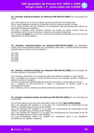 365 Questões de Provas FCC 2005 e 2006
              Sergio Alabi L F, www.alabi.net ©2006


24. (Analista Judiciário/Análise de Sistemas/TRE-RN/FCC/2005) Na comunicação de
dados

(A) a atenuação de um sinal é, em geral, expressa através de uma função linear.
(B) os sinais analógicos mantêm-se constantes de forma contínua durante o tempo.
(C) os ruídos térmicos não são contínuos e se caracterizam pela distribuição não uniforme ao
longo das freqüências do espectro.
(D) todo e qualquer sinal periódico expresso em função do tempo sempre pode ser
considerado como uma soma de senos e cossenos de diversas freqüências.
(E) o número de bauds de um sinal é o número de intervalos de sinalização por minuto (ou por
segundo) de um sinal analógico.




25. (Analista Judiciário/Análise de Sistemas/TRE-RN/FCC/2005) Um laboratório
contém uma rede totalmente ligada com 50 estações. Neste caso, o número total de conexões
(ligações ponto a ponto) entre as estações é:

(A) 1225
(B) 1250
(C) 1275
(D) 2000
(E) 2500




26. (Analista Judiciário/Análise de Sistemas/TRE-RN/FCC/2005) Na comutação de
circuitos, pacotes e no protocolo TCP/IP

(A) o endereço 192.168.0.1 é um endereço válido para efeitos de tráfego na rede Internet.
(B) a comutação por circuitos é menos eficiente do que a por pacotes, quando o tráfego de
dados é contínuo e constante.
(C) não há garantia de disponibilidade de taxa de transmissão na comutação de circuitos.
(D) o endereço IP 101.102.103.104 é válido e enquadrase no padrão classe A do
endereçamento TCP/IP.
(E) o endereço 10.0.0.1 pertence ao padrão classe B do endereçamento TCP/IP.




27. (Analista Judiciário/Análise de Sistemas/TRE-RN/FCC/2005) Em um meio físico de
transmissão

(A) as fibras ópticas monomodo são construídas à base de LEDs (light emitting diodes).
(B) o par trançado UTP categoria 3 é um cabo com características de transmissão de até
16MHz e utilização típica em taxas de até 10Mbps.
(C) o par trançado UTP categoria 4 é um cabo com características de transmissão de até
10MHz e utilização típica em taxas de até 10Mbps.
(D) o par trançado UTP categoria 5 é um cabo com características de transmissão de até 50
MHz e utilização típica em taxas de até 100Mbps.
(E) suas extremidades devem ser casadas com impedância igual à sua impedância
característica, em ligações multiponto.




   Módulo: REDES                                                                        25
 
