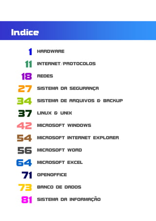 Indice

    1    HARDWARE


   11    INTERNET/PROTOCOLOS


  18     REDES


 27      SISTEMA DA SEGURANÇA


 34      SISTEMA DE ARQUIVOS & BACKUP


 37      LINUX & UNIX


 42      MICROSOFT WINDOWS


 54      MICROSOFT INTERNET EXPLORER


 56      MICROSOFT WORD


 64      MICROSOFT EXCEL


  71     OPENOFFICE


 73      BANCO DE DADOS


  81     SISTEMA DA INFORMAÇÃO


Módulo: HARDWARE                        0
 