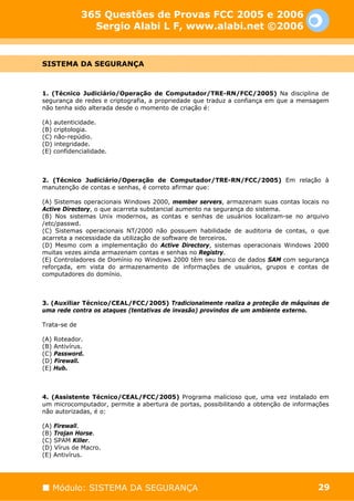 365 Questões de Provas FCC 2005 e 2006
                Sergio Alabi L F, www.alabi.net ©2006


SISTEMA DA SEGURANÇA



1. (Técnico Judiciário/Operação de Computador/TRE-RN/FCC/2005) Na disciplina de
segurança de redes e criptografia, a propriedade que traduz a confiança em que a mensagem
não tenha sido alterada desde o momento de criação é:

(A) autenticidade.
(B) criptologia.
(C) não-repúdio.
(D) integridade.
(E) confidencialidade.



2. (Técnico Judiciário/Operação de Computador/TRE-RN/FCC/2005) Em relação à
manutenção de contas e senhas, é correto afirmar que:

(A) Sistemas operacionais Windows 2000, member servers, armazenam suas contas locais no
Active Directory, o que acarreta substancial aumento na segurança do sistema.
(B) Nos sistemas Unix modernos, as contas e senhas de usuários localizam-se no arquivo
/etc/passwd.
(C) Sistemas operacionais NT/2000 não possuem habilidade de auditoria de contas, o que
acarreta a necessidade da utilização de software de terceiros.
(D) Mesmo com a implementação do Active Directory, sistemas operacionais Windows 2000
muitas vezes ainda armazenam contas e senhas no Registry.
(E) Controladores de Domínio no Windows 2000 têm seu banco de dados SAM com segurança
reforçada, em vista do armazenamento de informações de usuários, grupos e contas de
computadores do domínio.



3. (Auxiliar Técnico/CEAL/FCC/2005) Tradicionalmente realiza a proteção de máquinas de
uma rede contra os ataques (tentativas de invasão) provindos de um ambiente externo.

Trata-se de

(A) Roteador.
(B) Antivírus.
(C) Password.
(D) Firewall.
(E) Hub.



4. (Assistente Técnico/CEAL/FCC/2005) Programa malicioso que, uma vez instalado em
um microcomputador, permite a abertura de portas, possibilitando a obtenção de informações
não autorizadas, é o:

(A) Firewall.
(B) Trojan Horse.
(C) SPAM Killer.
(D) Vírus de Macro.
(E) Antivírus.




   Módulo: SISTEMA DA SEGURANÇA                                                       29
 