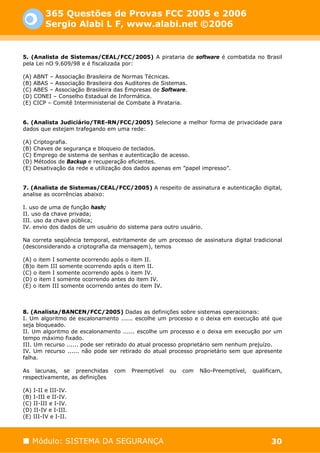 365 Questões de Provas FCC 2005 e 2006
         Sergio Alabi L F, www.alabi.net ©2006


5. (Analista de Sistemas/CEAL/FCC/2005) A pirataria de software é combatida no Brasil
pela Lei nO 9.609/98 e é fiscalizada por:

(A) ABNT – Associação Brasileira de Normas Técnicas.
(B) ABAS – Associação Brasileira dos Auditores de Sistemas.
(C) ABES – Associação Brasileira das Empresas de Software.
(D) CONEI – Conselho Estadual de Informática.
(E) CICP – Comitê Interministerial de Combate à Pirataria.


6. (Analista Judiciário/TRE-RN/FCC/2005) Selecione a melhor forma de privacidade para
dados que estejam trafegando em uma rede:

(A) Criptografia.
(B) Chaves de segurança e bloqueio de teclados.
(C) Emprego de sistema de senhas e autenticação de acesso.
(D) Métodos de Backup e recuperação eficientes.
(E) Desativação da rede e utilização dos dados apenas em ”papel impresso”.


7. (Analista de Sistemas/CEAL/FCC/2005) A respeito de assinatura e autenticação digital,
analise as ocorrências abaixo:

I. uso de uma de função hash;
II. uso da chave privada;
III. uso da chave pública;
IV. envio dos dados de um usuário do sistema para outro usuário.

Na correta seqüência temporal, estritamente de um processo de assinatura digital tradicional
(desconsiderando a criptografia da mensagem), temos

(A) o item I somente ocorrendo após o item II.
(B)o item III somente ocorrendo após o item II.
(C) o item I somente ocorrendo após o item IV.
(D) o item I somente ocorrendo antes do item IV.
(E) o item III somente ocorrendo antes do item IV.



8. (Analista/BANCEN/FCC/2005) Dadas as definições sobre sistemas operacionais:
I. Um algoritmo de escalonamento ...... escolhe um processo e o deixa em execução até que
seja bloqueado.
II. Um algoritmo de escalonamento ...... escolhe um processo e o deixa em execução por um
tempo máximo fixado.
III. Um recurso ...... pode ser retirado do atual processo proprietário sem nenhum prejuízo.
IV. Um recurso ...... não pode ser retirado do atual processo proprietário sem que apresente
falha.

As lacunas, se preenchidas       com   Preemptível   ou   com   Não-Preemptível,   qualificam,
respectivamente, as definições

(A) I-II e III-IV.
(B) I-III e II-IV.
(C) II-III e I-IV.
(D) II-IV e I-III.
(E) III-IV e I-II.



   Módulo: SISTEMA DA SEGURANÇA                                                          30
 