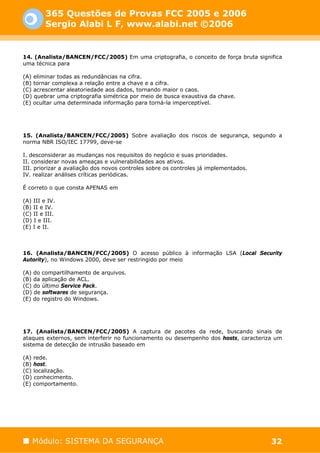 365 Questões de Provas FCC 2005 e 2006
         Sergio Alabi L F, www.alabi.net ©2006


14. (Analista/BANCEN/FCC/2005) Em uma criptografia, o conceito de força bruta significa
uma técnica para

(A) eliminar todas as redundâncias na cifra.
(B) tornar complexa a relação entre a chave e a cifra.
(C) acrescentar aleatoriedade aos dados, tornando maior o caos.
(D) quebrar uma criptografia simétrica por meio de busca exaustiva da chave.
(E) ocultar uma determinada informação para torná-la imperceptível.




15. (Analista/BANCEN/FCC/2005) Sobre avaliação dos riscos de segurança, segundo a
norma NBR ISO/IEC 17799, deve-se

I. desconsiderar as mudanças nos requisitos do negócio e suas prioridades.
II. considerar novas ameaças e vulnerabilidades aos ativos.
III. priorizar a avaliação dos novos controles sobre os controles já implementados.
IV. realizar análises críticas periódicas.

É correto o que consta APENAS em

(A) III e IV.
(B) II e IV.
(C) II e III.
(D) I e III.
(E) I e II.



16. (Analista/BANCEN/FCC/2005) O acesso público à informação LSA (Local Security
Autority), no Windows 2000, deve ser restringido por meio

(A) do compartilhamento de arquivos.
(B) da aplicação de ACL.
(C) do último Service Pack.
(D) de softwares de segurança.
(E) do registro do Windows.




17. (Analista/BANCEN/FCC/2005) A captura de pacotes da rede, buscando sinais de
ataques externos, sem interferir no funcionamento ou desempenho dos hosts, caracteriza um
sistema de detecção de intrusão baseado em

(A) rede.
(B) host.
(C) localização.
(D) conhecimento.
(E) comportamento.




   Módulo: SISTEMA DA SEGURANÇA                                                       32
 