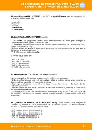 365 Questões de Provas FCC 2005 e 2006
               Sergio Alabi L F, www.alabi.net ©2006


18. (Analista/BANCEN/FCC/2005) Uma DoS ou Denial of Service pode ser provocada por
programas maliciosos do tipo

(A) spoofing.
(B) spyware.
(C) worm.
(D) back door.
(E) trojan horse.



19. (Analista/BANCEN/FCC/2005) Analise:

I. Os sniffers são programas usados pelos administradores de redes para proteger os
computadores sobre o que entra e sai pela rede.
II. Os sniffers são programas usados por pessoas mal intencionadas para tentar descobrir e
roubar informações da rede.
III. Para utilizar um sniffer é dispensável que esteja no mesmo segmento de rede que os
dados que se pretende capturar.
IV. O Ethereal é um poderoso sniffer.

É correto o que consta em

(A) I, II, III e IV.
(B) I, III e IV, somente.
(C) I, II e III, somente.
(D) I, II e IV, somente.
(E) II, III e IV, somente.



20. (Contador/CEAL/FCC/2005) Um firewall tradicional

(A) permite realizar filtragem de serviços e impor políticas de segurança.
(B) bem configurado em uma rede corporativa realiza a proteção contra vírus, tornando-se
desnecessária a aquisição de ferramentas antivírus.
(C) protege a rede contra bugs e falhas nos equipamentos decorrentes da não atualização dos
sistemas operacionais.
(D) evita colisões na rede interna e externa da empresa, melhorando, com isto, o desempenho
do ambiente organizacional.
(E) deve ser configurado com base em regras permissivas (todos podem fazer tudo o que não
for proibido), restringindo-se acessos apenas quando necessário, como melhor política de
segurança.



21. (Analista de Sistemas/PM SANTOS/FCC/2005) Dadas somente duas relações de
confiança no Windows NT, uma do domínio A para o domínio B e outra do domínio B para o
domínio C. É correto afirmar que os usuários de

(A) A acessam apenas os recursos de A.
(B) B acessam apenas os recursos de B.
(C) C acessam apenas os recursos de C.
(D) A e B acessam os recursos de C.
(E) B e C acessam os recursos de A.




   Módulo: SISTEMA DA SEGURANÇA                                                        33
 