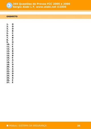 365 Questões de Provas FCC 2005 e 2006
      Sergio Alabi L F, www.alabi.net ©2006


GABARITO



1.    D
2.    D
3.    D
4.    B
5.    C
6.    A
7.    B
8.    C
9.    D
10.   C
11.   E
12.   A
13.   B
14.   D
15.   B
16.   E
17.   A
18.   C
19.   D
20.   A
21.   A
22.   D
23.   D
24.   B
25.   A
26.   E
27.   E




  Módulo: SISTEMA DA SEGURANÇA                 36
 