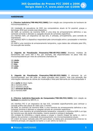 365 Questões de Provas FCC 2005 e 2006
                Sergio Alabi L F, www.alabi.net ©2006


HARDWARE


1. (Técnico Judiciário/TRE-RN/FCC/2005) Com relação aos componentes de hardware de
microcomputadores, a

(A) instalação de gravadores de DVD nos computadores atuais só foi possível, graças a
tecnologia SCSI que conecta esse dispositivo.
(B) RAM, ao contrário da memória ROM, é uma área de armazenamento definitivo e seu
conteúdo somente é alterado ou apagado através de comandos específicos.
(C) interface AGP, um dispositivo do tipo E/S, é utilizada, principalmente, para conexão de
impressoras.
(D) interface AGP é o dispositivo responsável pela comunicação entre o processador e memória
cache.
(E) RAM é uma memória de armazenamento temporário, cujos dados são utilizados pela CPU,
na execução das tarefas.



2. (Agente da Fiscalização Financeira/TRE-SP/FCC/2005) Diversos modelos de
barramento tais como ISA e PCI, por exemplo, são disponibilizados na placa mãe dos
microcomputadores por meio de conectores chamados de

(A) clocks.
(B) boots.
(C) bios.
(D) cmos.
(E) slots.



3. (Agente da Fiscalização Financeira/TRE-SP/FCC/2005) O elemento de um
microcomputador que não pode ter dados gravados pelo usuário, mas cuja gravação das
informações referentes às rotinas de inicialização é feita pelo fabricante do microcomputador é

(A) o cache de disco rígido.
(B) a memória ROM.
(C) a memória virtual.
(D) o Universal Serial Bus.
(E) a memória RAM



4. (Técnico Judiciário/Operação de Computador/TRE-RN/FCC/2005) Com relação ao
hardware da plataforma IBM-PC, a

(A) interface PCI é um dispositivo do tipo E/S, concebido especificamente para otimizar a
conexão gráfica das placas de vídeo com o monitor.
(B) RAM, ao contrário da memória ROM, é uma memória de armazenamento definitivo e seu
conteúdo somente é alterado ou apagado através de comandos específicos.
(C) RAM é uma memória de armazenamento temporário, enquanto a memória ROM é um tipo
de memória que não perde informações, mesmo quando a energia é desligada.
(D) Unidade de Aritmética e Lógica passou a ocupar o mesmo chipset da cache L1, com o
objetivo de aumentar a velocidade de processamento nos microcomputadores atuais.
(E) ordem de busca realizada pela CPU para alocar os dados para processamento inicia-se na
memória principal, em seguida na Cache L1 e por último na Cache L2.



   Módulo: HARDWARE                                                                          1
 
