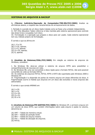 365 Questões de Provas FCC 2005 e 2006
                  Sergio Alabi L F, www.alabi.net ©2006


SISTEMAS DE ARQUIVOS & BACKUP


1. (Técnico Judiciário/Operação de Computador/TRE-RN/FCC/2005)                      Analise   as
afirmativas abaixo, a respeito das características do armazenamento de dados.

I. Partição é a porção de um disco rígido tratada como se fosse uma unidade independente.
II. FAT (File Allocation Table) refere-se à lista mantida pelo sistema operacional para controle
das áreas livres e ocupadas num disco.
III. Formatação é a operação que prepara o disco para ser usado. Cada sistema operacional
tem seu método próprio de formatação.

É correto o que se afirma em

(A) I, II e III.
(B) I e III, apenas.
(C) I e II, apenas.
(D) II e III, apenas.
(E) II, apenas.



2. (Analista de Sistemas/CEAL/FCC/2005) Em relação ao sistema de arquivos do
Windows, considere:

I. No Windows 98, deve-se utilizar o sistema de arquivo NTFS para possibilitar o
compartilhamento de recursos em rede.
II. No Windows 98, uma vez convertido o disco rígido para o formato FAT32, não será possível
convertêlo de volta ao formato FAT16.
III. Os sistemas de arquivos FAT16, FAT32, NTFS e EXT3 são suportados pelo Windows 2000 e
Windows XP.
IV. Fragmentação é a dispersão de partes do mesmo arquivo em áreas diferentes do disco. A
fragmentação ocorre à medida que arquivos em um disco são excluídos e novos arquivos são
adicionados.

É correto o que consta APENAS em

(A) I e III.
(B) I e IV.
(C) II e III.
(D) II e IV.
(E) III e IV.



3. (Analista de Sistemas/PM SANTOS/FCC/2005) No Windows XP, o primeiro arquivo em
um volume de disco NTFS, que contém informações sobre cada arquivo e pasta no volume,
denomina-se

(A) VMT − Tabela de memória virtual.
(B) GPT − Tabela de partição GUID.
(C) MFT − Tabela de arquivo mestre.
(D) FAT − Tabela de alocação de arquivos.
(E) FAT32.




   Módulo: SISTEMA DE ARQUIVOS & BACKUP                                                       37
 