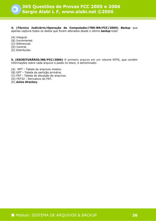 365 Questões de Provas FCC 2005 e 2006
        Sergio Alabi L F, www.alabi.net ©2006


4. (Técnico Judiciário/Operação de Computador/TRE-RN/FCC/2005) Backup que
apenas captura todos os dados que foram alterados desde o último backup total:

(A) Integral.
(B) Incremental.
(C) Diferencial.
(D) Central.
(E) Distribuído.


5. (ESCRITURÁRIO/BB/FCC/2006) O primeiro arquivo em um volume NTFS, que contém
informações sobre cada arquivo e pasta no disco, é denominado:

(A)) MFT - Tabela de arquivos mestre.
(B) GPT - Tabela de partição primária.
(C) FAT - Tabela de alocação de arquivos.
(D) FAT32 - Derivativo do FAT.
(E) Active Directory.




   Módulo: SISTEMA DE ARQUIVOS & BACKUP                                   38
 