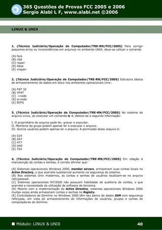365 Questões de Provas FCC 2005 e 2006
          Sergio Alabi L F, www.alabi.net ©2006


LINUX & UNIX




1. (Técnico Judiciário/Operação de Computador/TRE-RN/FCC/2005) Para corrigir
pequenos erros ou inconsistências em arquivos no ambiente UNIX, deve-se utilizar o comando

(A) fsck
(B) ndd
(C) repair
(D) fdisk
(E) vrepair


2. (Técnico Judiciário/Operação de Computador/TRE-RN/FCC/2005) Estrutura básica
de armazenamento de dados em disco nos ambientes operacionais Unix:

(A) FAT 32
(B) VFAT
(C) i-node
(D) p-node
(E) NTFS


3. (Técnico Judiciário/Operação de Computador/TRE-RN/FCC/2005) No sistema de
arquivo Linux, ao executar um comando ls -l, obteve-se a seguinte informação:

I. O proprietário do arquivo pode ler, gravar e executar.
II. Membros do grupo podem apenas ler e executar o arquivo.
III. Outros usuários podem apenas ler o arquivo. A permissão deste arquivo é:

(A) 024
(B) 047
(C) 477
(D) 640
(E) 754


4. (Técnico Judiciário/Operação de Computador/TRE-RN/FCC/2005) Em relação à
manutenção de contas e senhas, é correto afirmar que:

(A) Sistemas operacionais Windows 2000, member servers, armazenam suas contas locais no
Active Directory, o que acarreta substancial aumento na segurança do sistema.
(B) Nos sistemas Unix modernos, as contas e senhas de usuários localizam-se no arquivo
/etc/passwd.
(C) Sistemas operacionais NT/2000 não possuem habilidade de auditoria de contas, o que
acarreta a necessidade da utilização de software de terceiros.
(D) Mesmo com a implementação do Active Directory, sistemas operacionais Windows 2000
muitas vezes ainda armazenam contas e senhas no Registry.
(E) Controladores de Domínio no Windows 2000 têm seu banco de dados SAM com segurança
reforçada, em vista do armazenamento de informações de usuários, grupos e contas de
computadores do domínio.




   Módulo: LINUX & UNIX                                                               40
 