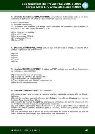 365 Questões de Provas FCC 2005 e 2006
               Sergio Alabi L F, www.alabi.net ©2006


5. (Analista de Sistemas/CEAL/FCC/2005) Um professor de faculdade pediu a um aluno
exemplos de comandos em UNIX que atendessem as seguintes funcionalidades:

I. edição de um texto;
II. renomear um arquivo;
III. suspender um processo que esteja sendo executado. Os comandos que executam as
funções I, II e III são, respectivamente: I II III

(A) ps rename CTRL+BREAK
(B) wc cp CTLR+a
(C) emacs rename CTRL+k
(D) emacs grep CTRL+k
(E) vi mv CTLR+z



6. (Analista/BANCEN/FCC/2005) Sempre que um processo é criado, o sistema UNIX
associa ao processo pai o identificador

(A) GID.
(B) OID.
(C) PID.
(D) PPID.
(E) UID.



7. (Analista/BANCEN/FCC/2005) A system call “kill”, voltada para a gerência de processos
na maioria dos sistemas UNIX,

(A) envia um sinal para um processo.
(B) aguarda até o término do processo filho.
(C) permite definir um temporizador.
(D) cria um processo filho idêntico ao processo pai.
(E) termina o processo corrente.



8. (Contador/CEAL/FCC/2005) Um computador

(A) moderno teve como precursor a máquina analítica, idealizada no século XIX por Charles
Babbage.
(B) pode ter qualquer operação efetuada por Software, mas não por Hardware, em vista da
limitação física natural deste último.
(C) necessita de dezenas de gigabytes apenas para a instalação do sistema operacional Unix
ou Windows, em vista de sua alta complexidade e evolução.
(D) com sistema operacional Microsoft Windows é o único a apresentar e disponibilizar um
sistema de janelas gráficas interativas para os usuários, motivo que justifica sua grande
popularidade.
(E) com barramento ISA é dotado de maior velocidade de acesso a periféricos do que um
outro, de mesma configuração, mas desenvolvido com barramento PCI.




   Módulo: LINUX & UNIX                                                               41
 