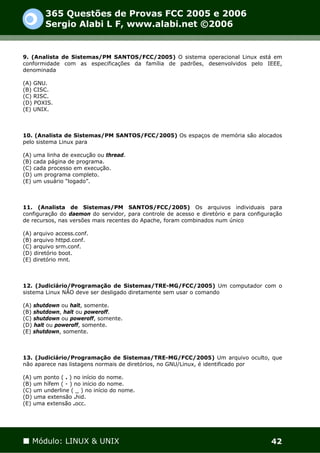 365 Questões de Provas FCC 2005 e 2006
        Sergio Alabi L F, www.alabi.net ©2006


9. (Analista de Sistemas/PM SANTOS/FCC/2005) O sistema operacional Linux está em
conformidade com as especificações da família de padrões, desenvolvidos pelo IEEE,
denominada

(A) GNU.
(B) CISC.
(C) RISC.
(D) POXIS.
(E) UNIX.



10. (Analista de Sistemas/PM SANTOS/FCC/2005) Os espaços de memória são alocados
pelo sistema Linux para

(A) uma linha de execução ou thread.
(B) cada página de programa.
(C) cada processo em execução.
(D) um programa completo.
(E) um usuário “logado”.



11. (Analista de Sistemas/PM SANTOS/FCC/2005) Os arquivos individuais para
configuração do daemon do servidor, para controle de acesso e diretório e para configuração
de recursos, nas versões mais recentes do Apache, foram combinados num único

(A) arquivo access.conf.
(B) arquivo httpd.conf.
(C) arquivo srm.conf.
(D) diretório boot.
(E) diretório mnt.



12. (Judiciário/Programação de Sistemas/TRE-MG/FCC/2005) Um computador com o
sistema Linux NÃO deve ser desligado diretamente sem usar o comando

(A) shutdown ou halt, somente.
(B) shutdown, halt ou poweroff.
(C) shutdown ou poweroff, somente.
(D) halt ou poweroff, somente.
(E) shutdown, somente.



13. (Judiciário/Programação de Sistemas/TRE-MG/FCC/2005) Um arquivo oculto, que
não aparece nas listagens normais de diretórios, no GNU/Linux, é identificado por

(A) um ponto ( . ) no início do nome.
(B) um hífem ( - ) no início do nome.
(C) um underline ( _ ) no início do nome.
(D) uma extensão .hid.
(E) uma extensão .occ.




   Módulo: LINUX & UNIX                                                                42
 