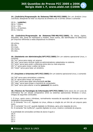365 Questões de Provas FCC 2005 e 2006
               Sergio Alabi L F, www.alabi.net ©2006


14. (Judiciário/Programação de Sistemas/TRE-MG/FCC/2005) Em um diretório Linux
/usr/local, desejando-se listar os arquivos do diretório /usr é correto utilizar o comando

(A) ls _ (underline).
(B) ls – (hífen).
(C) ls ~ (til).
(D) ls .. (2 pontos).
(E) ls / (barra).


15. (Judiciário/Programação de Sistemas/TRE-MG/FCC/2005) Os discos rígidos,
disquetes, tela, porta de impressora e modem, entre outros, são identificados no GNU/Linux
por arquivos referentes a estes dispositivos no diretório

(A) e/tmp.
(B) /lib.
(C) /root.
(D) /home.
(E) /dev.


16. (Assistente em Administração/UFT/FCC/2005) Em um sistema operacional Linux, o
comando
(A) “mv” serve para copiar um arquivo.
(B) “who” serve para verificar todos os administradores cadastrados no sistema.
(C) “echo” serve para exibir a diferença entre dois ou mais arquivos.
(D) “vi” serve para iniciar o editor de texto.
(E) “mkdir” serve para listar um diretório.


17. (Arquiteto e Urbanista/UFT/FCC/2005) Em um sistema operacional Linux, o comando

(A) “kill” serve para reinicializar o sistema.
(B) “ls” serve para mover um arquivo.
(C) “man” serve para obter documentação on line.
(D) “clear” serve para limpar a memória do computador.
(E) “pwd” serve para alterar a senha (password) do usuário.


18. (Técnico de Tecnologia da Informação/UFT/FCC/2005) Certo aluno de um curso de
informática fez um estudo comparativo entre os sistemas operacionais Windows e Linux.
Chegou às seguintes conclusões:

I. O Linux, assim como o Windows, normalmente necessita de aquisição de licenças para sua
instalação e funcionamento.
II. O comando “mv a b”, digitado no Linux, efetua a criação de um link de um arquivo para
outro.
III. O comando “mv a b”, quando digitado no Windows, gera uma resposta de erro.
IV. O comando “list myfile.txt”, quando digitado no Linux, mostra o conteúdo do arquivo.

A quantidade de conclusões corretas do aluno é igual a
(A) 4
(B) 3
(C) 2
(D) 1
(E) 0



   Módulo: LINUX & UNIX                                                               43
 