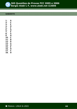 365 Questões de Provas FCC 2005 e 2006
      Sergio Alabi L F, www.alabi.net ©2006


GABARITO



1.    A
2.    C
3.    E
4.    D
5.    E
6.    D
7.    E
8.    A
9.    D
10.   C
11.   B
12.   B
13.   A
14.   D
15.   E
16.   D
17.   C
18.   D




  Módulo: LINUX & UNIX                         44
 