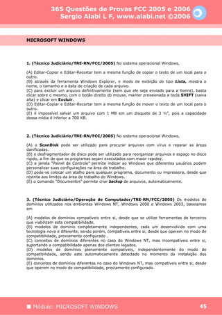 365 Questões de Provas FCC 2005 e 2006
              Sergio Alabi L F, www.alabi.net ©2006


MICROSOFT WINDOWS




1. (Técnico Judiciário/TRE-RN/FCC/2005) No sistema operacional Windows,

(A) Editar-Copiar e Editar-Recortar tem a mesma função de copiar o texto de um local para o
outro.
(B) através da ferramenta Windows Explorer, o modo de exibição do tipo Lista, mostra o
nome, o tamanho e a data de criação de cada arquivo.
(C) para excluir um arquivo definitivamente (sem que ele seja enviado para a lixeira), basta
clicar sobre o mesmo, com o botão direito do mouse, manter pressionada a tecla SHIFT (caixa
alta) e clicar em Excluir.
(D) Editar-Copiar e Editar-Recortar tem a mesma função de mover o texto de um local para o
outro.
(E) é impossível salvar um arquivo com 1 MB em um disquete de 3 ½”, pois a capacidade
dessa mídia é inferior a 700 KB.



2. (Técnico Judiciário/TRE-RN/FCC/2005) No sistema operacional Windows,

(A) o ScanDisk pode ser utilizado para procurar arquivos com vírus e reparar as áreas
danificadas.
(B) o desfragmentador de disco pode ser utilizado para reorganizar arquivos e espaço no disco
rígido, a fim de que os programas sejam executados com maior rapidez.
(C) a janela “Painel de Controle” permite indicar ao Windows que diferentes usuários podem
personalizar suas configurações na área de trabalho.
(D) pode-se colocar um atalho para qualquer programa, documento ou impressora, desde que
restrita aos limites da área de trabalho do Windows.
(E) o comando “Documentos” permite criar backup de arquivos, automaticamente.



3. (Técnico Judiciário/Operação de Computador/TRE-RN/FCC/2005) Os modelos de
domínios utilizados nos ambientes Windows NT, Windows 2000 e Windows 2003, baseiamse
em

(A) modelos de domínios compatíveis entre si, desde que se utilize ferramentas de terceiros
que viabilizam esta compatibilidade.
(B) modelos de domínio completamente independentes, cada um desenvolvido com uma
tecnologia nova e diferente, sendo porém, compatíveis entre si, desde que operem no modo de
compatibilidade, previamente configurado .
(C) conceitos de domínios diferentes no caso do Windows NT, mas incompatíveis entre si,
suportando a compatibilidade apenas dos clientes legados.
(D) modelos de domínios plenamente compatíveis, independentemente do modo de
compatibilidade, sendo este automaticamente detectado no momento da instalação dos
domínios.
(E) conceitos de domínios diferentes no caso do Windows NT, mas compatíveis entre si, desde
que operem no modo de compatibilidade, previamente configurado.




   Módulo: MICROSOFT WINDOWS                                                             45
 