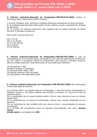 365 Questões de Provas FCC 2005 e 2006
        Sergio Alabi L F, www.alabi.net ©2006


4. (Técnico Judiciário/Operação de Computador/TRE-RN/FCC/2005)                   Analise   as
afirmações abaixo referentes ao Active Directory.

I. Árvores, Florestas, Sites, Domínios e Catálogo Global são componentes do Active Directory.
II. As Unidades Organizacionais (OUs) podem conter usuários, grupos, computadores, diretivas
de segurança.
III. O conjunto de atributos disponíveis para qualquer tipo de objeto particular do Active
Directory é chamado de esquema.

Está correto o que se afirma em

(A) I, II e III.
(B) I e II, apenas.
(C) II e III, apenas.
(D) I, apenas.
(E) III, apenas.




5. (Técnico Judiciário/Operação de Computador/TRE-RN/FCC/2005) A rede de
computadores de uma empresa possui computadores com sistemas operacionais Windows 95,
98, XP e 2000 e é necessário acessá-los remotamente, para capturar e transferir arquivos,
além de instalar programas. Essa tarefa pode ser executada pelos softwares:

(A) PCAnywhere e VNC.
(B) Bloco de Notas e Calculadora.
(C) Microsoft Office 2000 e VNC.
(D) Remote Desktop e Bloco de Notas.
(E) PCAnywhere e Microsoft Office 2000.




6. (Técnico Judiciário/Operação de Computador/TRE-RN/FCC/2005) Na compactação
e descompactação de arquivos,

(A) o formato RAR é um padrão antigo de compactação, o qual não permite compactação em
múltiplos volumes e não possui registros que auxiliem a recuperar um arquivo em caso de
pequenos danos.
(B) a compactação de um arquivo padrão binário é tão ou mais eficiente do que um arquivo
padrão texto.
(C) se compactarmos um arquivo já compactado, teremos uma redução substancial em seu
tamanho.
(D) em ambientes de rede tarifados pelo uso, deve-se evitar o envio/recepção de arquivos
compactados.
(E) o formato ZIP normalmente carece de algumas funcionalidades, tais como: recovery
records,
Unicode names e encriptação forte AES.




   Módulo: MICROSOFT WINDOWS                                                               46
 