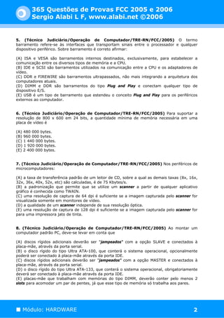 365 Questões de Provas FCC 2005 e 2006
        Sergio Alabi L F, www.alabi.net ©2006


5. (Técnico Judiciário/Operação de Computador/TRE-RN/FCC/2005) O termo
barramento refere-se às interfaces que transportam sinais entre o processador e qualquer
dispositivo periférico. Sobre barramento é correto afirmar:

(A) ISA e VESA são barramentos internos destinados, exclusivamente, para estabelecer a
comunicação entre os diversos tipos de memória e a CPU.
(B) IDE e SCSI são barramentos utilizados na comunicação entre a CPU e os adaptadores de
vídeo.
(C) DDR e FIREWIRE são barramentos ultrapassados, não mais integrando a arquitetura dos
computadores atuais.
(D) DIMM e DDR são barramentos do tipo Plug and Play e conectam qualquer tipo de
dispositivo E/S.
(E) USB é um tipo de barramento que estendeu o conceito Plug and Play para os periféricos
externos ao computador.


6. (Técnico Judiciário/Operação de Computador/TRE-RN/FCC/2005) Para suportar a
resolução de 800 x 600 em 24 bits, a quantidade mínima de memória necessária em uma
placa de vídeo é

(A) 480 000 bytes.
(B) 960 000 bytes.
(C) 1 440 000 bytes.
(D) 1 920 000 bytes.
(E) 2 400 000 bytes.


7. (Técnico Judiciário/Operação de Computador/TRE-RN/FCC/2005) Nos periféricos de
microcomputadores:

(A) a taxa de transferência padrão de um leitor de CD, sobre a qual as demais taxas (8x, 16x,
32x, 36x, 40x, 52x, etc) são calculadas, é de 75 Kbytes/s.
(B) a padronização que permite que se utilize um scanner a partir de qualquer aplicativo
gráfico é conhecida como TWAIN.
(C) uma resolução de captura de 64 dpi é suficiente se a imagem capturada pelo scanner for
visualizada somente em monitores de vídeo.
(D) a qualidade de um scanner independe de sua resolução óptica.
(E) uma resolução de captura de 128 dpi é suficiente se a imagem capturada pelo scanner for
para uma impressora jato de tinta.


8. (Técnico Judiciário/Operação de Computador/TRE-RN/FCC/2005) Ao montar um
computador padrão PC, deve-se levar em conta que

(A) discos rígidos adicionais deverão ser "jampeados" com a opção SLAVE e conectados à
placa-mãe, através da porta serial.
(B) o disco rígido do tipo Ultra ATA-100, que conterá o sistema operacional, opcionalmente
poderá ser conectado à placa-mãe através da porta IDE.
(C) discos rígidos adicionais deverão ser "jampeados" com a opção MASTER e conectados à
placa-mãe, através da porta serial.
(D) o disco rígido do tipo Ultra ATA-133, que conterá o sistema operacional, obrigatoriamente
deverá ser conectado à placa-mãe através da porta IDE.
(E) placas-mãe que trabalham com memórias do tipo DIMM, deverão conter pelo menos 2
slots para acomodar um par de pentes, já que esse tipo de memória só trabalha aos pares.




   Módulo: HARDWARE                                                                        2
 
